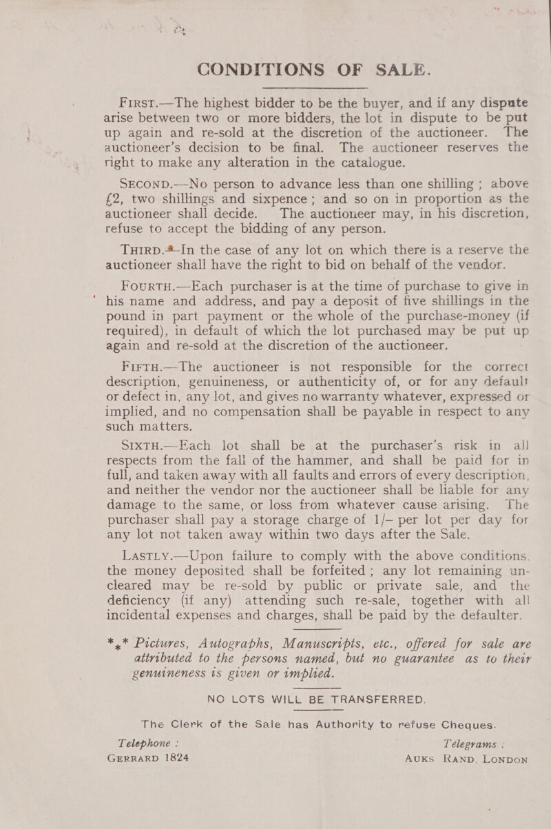 CONDITIONS OF SALE. First.—The highest bidder to be the buyer, and if any dispute arise between two or more bidders, the lot in dispute to be put up again and re-sold at the discretion of the auctioneer. The auctioneer’s decision to be final. The auctioneer reserves the right to make any alteration in the catalogue. SECOND.—No person to advance less than one shilling ; above £2, two shillings and sixpence ; and so on in proportion as the auctioneer shali decide. The auctioneer may, in his discretion, refuse to accept the bidding of any person. TuIRD.*-In the case of any lot on which there is a reserve the auctioneer shall have the right to bid on behalf of the vendor. FourtH.—Each purchaser is at the time of purchase to give in ‘ his name and address, and pay a deposit of five shillings in the pound in part payment or the whole of the purchase-money (if required), in default of which the lot purchased may be put on again and re-sold at the discretion of the auctioneer. FirtH.—The auctioneer is not responsible for the correct description, genuineness, or authenticity of, or for any default or defect in, any lot, and gives no warranty whatever, expressed or implied, and no compensation shall be payable in respect to any such matters. SIXTH.—Each lot shall be at the purchaser’s risk in all respects from the fali of the hammer, and shall be paid for in full, and taken away with all faults and errors of every description, and neither the vendor nor the auctioneer shall be liable for any damage to the same, or loss from whatever cause arising. The purchaser shall pay a storage charge of 1/- per lot per day for any lot not taken away within two days after the Sale. LastLy.—Upon failure to comply with the above conditions. the money deposited shall be forfeited ; any lot remaining un- cleared may be re-sold by public or private sale, and the deficiency (if any) attending such re-sale, together with al! incidental expenses and charges, shall be paid by the defaulter. *,.* Pictures, Autograbhs, Manuscripts, etc., offered for sale are atiributed to the persons named, but no guarantee as to their genuineness 1s given or implied. NO LOTS WILL BE TRANSFERRED. The Clerk of the Sale has Authority to refuse Cheques. Telephone : Telegrams : GERRARD 1824 AUKsS Ranpb, LONDON 