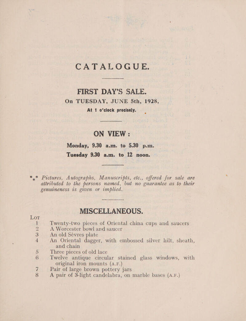 CATALOGUE. FIRST DAY’S SALE. On TUESDAY, JUNE 5th, 1928, At 1 o’clock precisely. ON VIEW : Monday, 9.30 a.m. to 5.30 p.m. Tuesday 9.30 a.m. to 12 noon. ** Pictures, Autographs, Manuscripts, etc., offered for sale are attributed to the persons named, but no guarantee as to thew genuineness 1s given or implied. MISCELLANEOUS. Twenty-two pieces of Oriental china cups and saucers y A Worcester bowl and saucer 3 An old Sévres plate 4 ‘An. Oriental dagger, with embossed silver hilt, sheath, Lot and chain 5 Three pieces of old lace 6 Twelve antique circular stained glass windows, with original iron mounts (A.F.) 7 Pair of large brown pottery jars