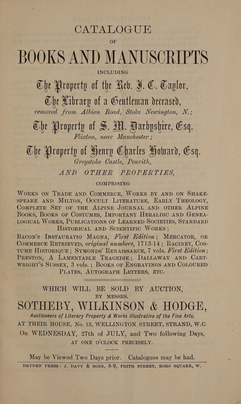 CATALOGUE BOOKS AND MANUSCRIPTS — INCLUDING Che Hroperty of the Neb. J. ©. Caglor, Che Arbracy of v Gentleman deceased, removed from Albion Road, Stoke Newington, N.; Che Hroperty of S. MW. Darbyshire, Csq. Flixzton, near Manchester ; Che Aroperty of Henry Charles Hotoard, Gsq. Greystoke Castle, Penrith, AND OTHER, EFROPERTIES, COMPRISING WORKS ON TRADE AND COMMERCE, WORKS BY AND ON SHAKE- SPEARE AND MILTON, OccuLr LITERATURE, EARLY ‘THEOLOGY, COMPLETE SET OF THE ALPINE JOURNAL AND OTHER ALPINE Books, Books oF CostuMES, IMPORTANT HERALDIC AND GENEA- LOGICAL WoRKS, PUBLICATIONS OF LEARNED SOCIETIES, STANDARD HISTORICAL AND SCIENTIFIC WORKS ; Bacon’s INSTAURATIO MaGNa, First Hdition; MERCATOR, OR COMMERCE RETRIEVED, original numbers, 1713-14; RAactnEet, Cos- TUME HISTORIQUE; SYMONDS’ RENAISSANCE, 7 vols. List Ldition ; PRESTON, A LAMENTABLE TRAGEDIE; DALLAWAY AND CART- WRIGHT’S SUSSEX, 3 vols. ; Books or ENGRAVINGS AND COLOURED PLATES, AUTOGRAPH LETTERS, ETC.   WHICH WILL BE SOLD BY AUCTION, BY MESSRS. SOTHEBY, WILKINSON &amp; HODGE, Auctioneers of Literary Property &amp; Works illustrative of the Fine Arts, AT THEIR HOUSE, No. 13, WELLINGTON STREET, STRAND, W.C. On WEDNESDAY, 27th of JULY, and Two following Days, AT ONE O'CLOCK PRECISELY.  May be Viewed Two Days prior. Catalogues may be had. DRYDEN PRESS: J. DAVY &amp; SONS, 8-9, FRITH STREET, SOHO SQUARE, W.  