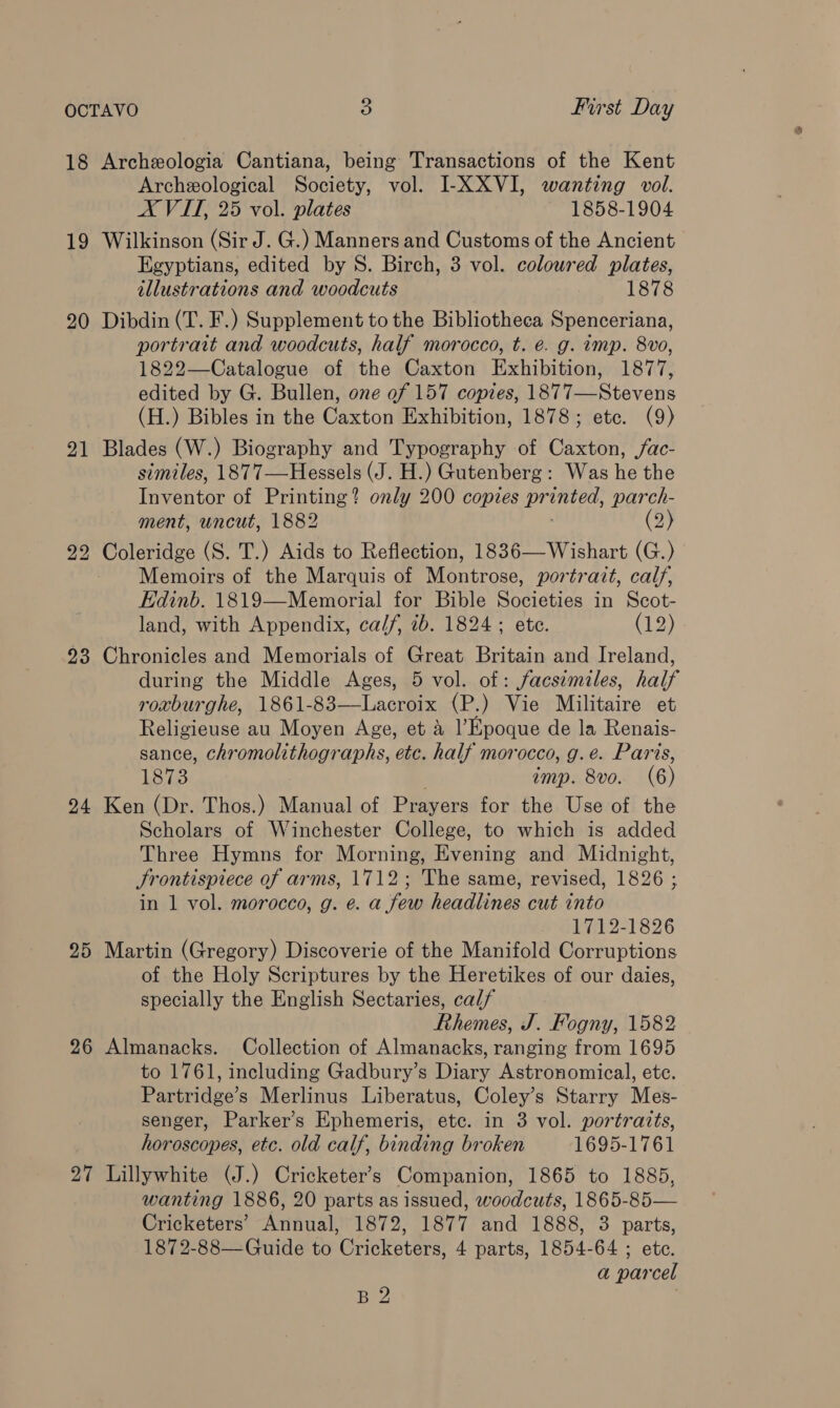 18 Archeologia Cantiana, being Transactions of the Kent Archeological Society, vol. I-XXVI, wanting vol. X VIT, 25 vol. plates 1858-1904 19 Wilkinson (Sir J. G.) Manners and Customs of the Ancient Egyptians, edited by S. Birch, 3 vol. coloured plates, illustrations and woodcuts 1878 20 Dibdin (T. F.) Supplement to the Bibliotheca Spenceriana, portrait and woodcuts, half morocco, t. é. g. imp. 8vo, 1822—Catalogue of the Caxton Exhibition, 1877, edited by G. Bullen, one of 157 copies, 1877—Stevens (H.) Bibles in the Caxton Exhibition, 1878; etc. (9) 21 Blades (W.) Biography and Typography of Caxton, ac- similes, 1877—Hessels (J. H.) Gutenberg: Was he the Ter of Printing? only 200 copies eae parch- ment, uncut, 1882 (2) 22 Coleridge (S. T.) Aids to Reflection, 1836—Wishart (G.) - Memoirs of the Marquis of Montrose, portrait, calf, Edinb. 1819—Memorial for Bible Societies in Scot- land, with Appendix, calf, ib. 1824; ete. (12) 23 Chronicles and Memorials of Great Britain and Ireland, during the Middle Ages, 5 vol. of: facsimiles, half roxburghe, 1861-83—Lacroix (P.) Vie Militaire et Religieuse au Moyen Age, et &amp; l Epoque de la Renais- sance, chromolithographs, etc. half morocco, g.e. Paris, 1873 imp. 8vo. (6) 24 Ken (Dr. Thos.) Manual of Prayers for the Use of the Scholars of Winchester College, to which is added Three Hymns for Morning, Evening and Midnight, Srontispiece of arms, 1712; The same, revised, 1826 ; in 1 vol. morocco, g. e. a few headlines cut into 1712-1826 25 Martin (Gregory) Discoverie of the Manifold Corruptions of the Holy Scriptures by the Heretikes of our daies, specially the English Sectaries, calf Ethemes, J. Fogny, 1582 26 Almanacks. Collection of Almanacks, ranging from 1695 to 1761, including Gadbury’s Diary Astronomical, ete. Partridge’s Merlinus Liberatus, Coley’s Starry Mes- senger, Parker’s Ephemeris, etc. in 3 vol. portraits, horoscopes, etc. old calf, binding broken 1695-1761 27 Lillywhite (J.) Cricketer’s Companion, 1865 to 1885, wanting 1886, 20 parts as issued, woodcuts, 1865-85— Cricketers’ Annual, 1872, 1877 and 1888, 3 parts, 1872-88—Guide to Cricketers, 4 parts, 1854-64 ; etc. a parcel B 2