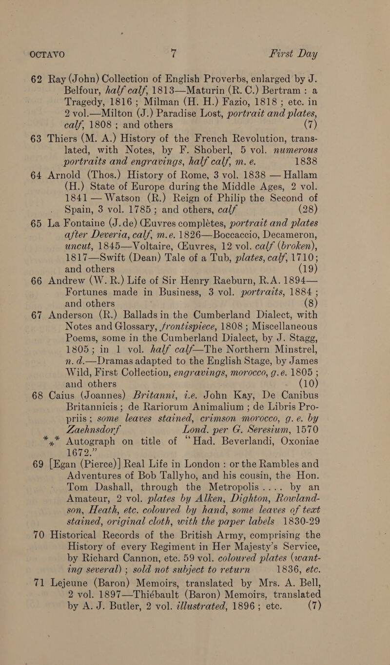 62 Ray (John) Collection of English Proverbs, enlarged by J. Belfour, half calf, 1813—Maturin (R. C.) Bertram : a Tragedy, 1816; Milman (H. H.) Fazio, 1818 ; ete. in 2 vol.—Milton (J.) Paradise Lost, portrait and plates, calf, 1808 ; and others (7) 63 Thiers (M. A.) History of the French Revolution, trans- lated, with Notes, by F. Shoberl, 5 vol. numerous portraits and engravings, half calf, m. e. 1838 64 Arnold (Thos.) History of Rome, 3 vol. 1838 — Hallam (H.) State of Europe during the Middle Ages, 2 vol. 1841 — Watson (R.) Reign of Philip the Second of Spain, 3 vol. 1785; and others, calf (28) 65 La Fontaine (J.de) Guvres completes, portrait and plates after Deveria, calf, m.e. 1826—Boccaccio, Decameron, uncut, 1845—Voltaire, CEuvres, 12 vol. calf (broken), 1817—Swift (Dean) Tale of a Tub, plates, calf, 1710; and others (19) 66 Andrew (W.R.) Life of Sir Henry Raeburn, R.A. 1894— Fortunes made in Business, 3 vol. portraits, 1884 ; and others (8) 67 Anderson (R.) Balladsin the Cumberland Dialect, with Notes and Glossary, /rontispiece, 1808 ; Miscellaneous Poems, some in the Cumberland Dialect, by J. Stagg, 1805; in 1 vol. half calf—The Northern Minstrel, n. d.—Dramas adapted to the English Stage, by James Wild, First Collection, engravings, morocco, g.é. 1805 ; and others (10) 68 Caius (Joannes) Britanni, i.e. John Kay, De Canibus Britannicis ; de Rariorum Animalium ; de Libris Pro- priis; some leaves stained, crimson morocco, g.e. by Zaehnsdorf Lond. per G. Seresium, 1570 *.* Autograph on title of “Had. Beverlandi, Oxoniae Lote 69 [Egan (Pierce)| Real Life in London : or the Rambles and Adventures of Bob Tallyho, and his cousin, the Hon. Tom Dashall, through the Metropolis.... by an Amateur, 2 vol. plates by Alken, Dighton, Rowland- son, Heath, etc. coloured by hand, some leaves of text stained, original cloth, with the paper labels 1830-29 70 Historical Records of the British Army, comprising the History of every Regiment in Her Majesty’s Service, by Richard Cannon, etc. 59 vol. coloured plates (want- ing several) ; sold not subject to return 1836, etc. 71 Lejeune (Baron) Memoirs, translated by Mrs. A. Bell, 2 vol. 1897—Thiébault (Baron) Memoirs, translated