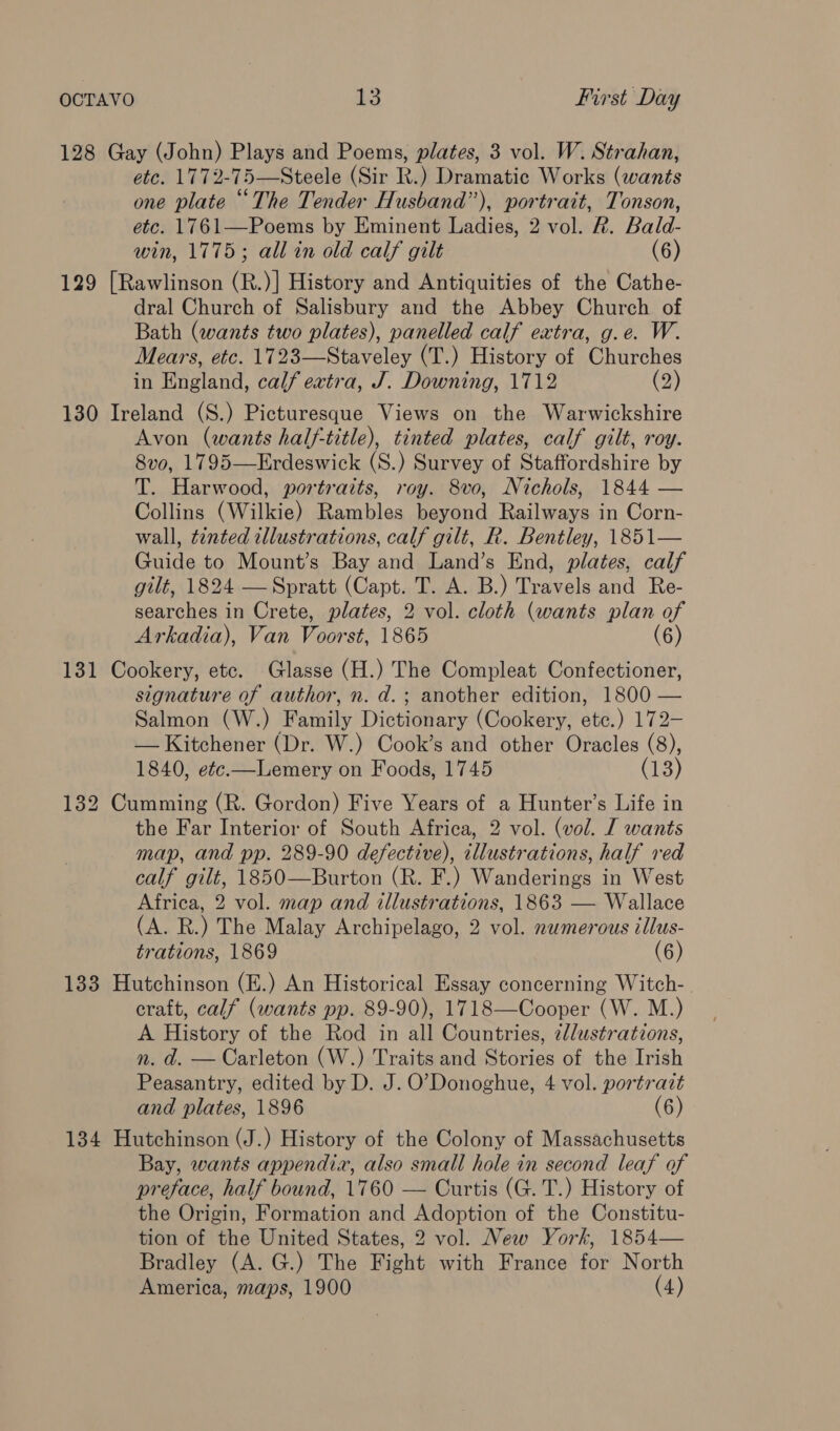 128 Gay (John) Plays and Poems, plates, 3 vol. W. Strahan, etc. 1772-75—Steele (Sir R.) Dramatic Works (wants one plate “The Tender Husband”), portrait, Tonson, etc. 1761—Poems by Eminent Ladies, 2 vol. R. Bald- win, 1775; all in old calf gilt (6) 129 [Rawlinson (R.)] History and Antiquities of the Cathe- dral Church of Salisbury and the Abbey Church of Bath (wants two plates), panelled calf extra, g.e. W. Mears, etc. 1723—Staveley (T.) History of Churches in England, calf extra, J. Downing, 1712 (2) 130 Ireland (S.) Picturesque Views on the Warwickshire Avon (wants half-title), tinted plates, calf gilt, roy. 8vo, 1795—Erdeswick (S.) Survey of Staffordshire by T. Harwood, portraits, roy. 8vo, Nichols, 1844 — Collins (Wilkie) Rambles beyond Railways in Corn- wall, tinted illustrations, calf gilt, R. Bentley, 1851— Guide to Mount’s Bay and Land’s End, plates, calf gilt, 1824 — Spratt (Capt. T. A. B.) Travels and Re- searches in Crete, plates, 2 vol. cloth (wants plan of Arkadia), Van Voorst, 1865 131 Cookery, etc. Glasse (H.) The Compleat Confectioner, signature of author, n. d.; another edition, 1800 — Salmon (W.) Family Dictionary (Cookery, etc.) 172- — Kitchener (Dr. W.) Cook’s and other Oracles (8), 1840, e¢c.—Lemery on Foods, 1745 (13) 132 Cumming (R. Gordon) Five Years of a Hunter’s Life in the Far Interior of South Africa, 2 vol. (vol. I wants map, and pp. 289-90 defective), illustrations, half red calf gilt, 1850—Burton (R. F.) Wanderings in West Africa, 2 vol. map and illustrations, 1863 — Wallace (A. R.) The Malay Archipelago, 2 vol. numerous illus- trations, 1869 (6) 133 Hutchinson (E.) An Historical Essay concerning Witch-. craft, calf (wants pp. 89-90), 1718—Cooper (W. M.) A History of the Rod in all Countries, 2llustrations, n. d. — Carleton (W.) Traits and Stories of the Irish Peasantry, edited by D. J. O'Donoghue, 4 vol. portrazt and plates, 1896 (6) 134 Hutchinson (J.) History of the Colony of Massachusetts Bay, wants appendia, also small hole in second leaf of preface, half bound, 1760 — Curtis (G. T.) History of the Origin, Formation and Adoption of the Constitu- tion of the United States, 2 vol. New York, 1854— Bradley (A. G.) The Fight with France for North America, maps, 1900 (4) 