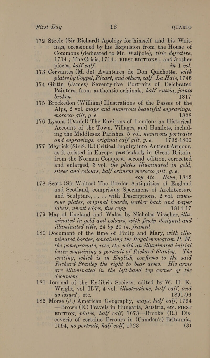 173 174 175 176 177 178 179 Commons (dedicated to Mr. Walpole), title defective, 1714; The Crisis, 1714; FIRST EDITIONS ; and 3 other pieces, half calf in 1 vol. plates by Coypel, Picart, and others, calf La Haie,1746 Painters, from authentic originals, half russia, joints broken 1817 Alps, 2 vol. maps and numerous beautiful engravings, morocco gilt, g. é. 1828 Account of the Town, Villages, and Hamlets, includ- ing the Middlesex Parishes, 5 vol. nwmerous portraits and engravings, original calf gilt, y. e. 1792-1800 as it existed in Europe, particularly in Great Britain, from the Norman Conquest, second edition, corrected and enlarged, 3 vol. the plates alluminated in gold, silver and colours, half crimson morocco gilt, g. é. roy. 4to. Bohn, 1842 and Scotland, comprising Specimens of Architecture and Sculpture,.... with Descriptions, 2 vol. nume- rous plates, original boards, leather back and paper labels, uncut edges, fine copy TST4e17 minated in gold and colours, with finely designed and illuminated title, 24 by 20 in. framed minated border, containing the Royal monogram P. M. the pomegranate, rose, etc. with an illuminated initial letter containing a portrait of Richard Stanley. The writing, which is in English, confirms to the said Richard Stanley the right to bear arms. His arms are illuminated in the left-hand top corner of the document Wright, vol. II-V, 4 vol. ¢llustrations, half calf, and as issued ; ete. 1891-96 —Brown (E.) Travels in Hungaria, Austria, etc. FIRST EDITION, plates, half calf, 1673—Brooke (R.) Dis- coverie of certaine Errours in (Camden’s) Britannia,