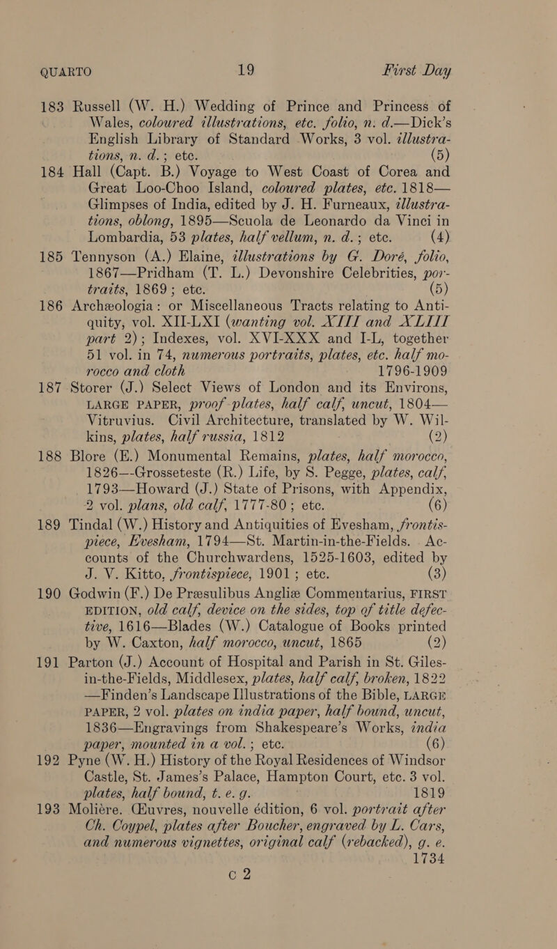 183 184 185 186 187 I~ 188 189 190 191 192 193 Russell (W. H.) Wedding of Prince and Princess of Wales, coloured illustrations, etc. folio, n: d.—Dick’s English Library of Standard Works, 3 vol. 2dlustra- tions, n. d.; ete. 5 Hall (Capt. B.) Voyage to West Coast of Corea and Great Loo-Choo Island, coloured plates, etc. 1818— Glimpses of India, edited by J. H. Furneaux, zllustra- tions, oblong, 1895—Scuola de Leonardo da Vinci in Lombardia, 53 plates, half vellum, n. d. ; ete. (4) Tennyson (A.) Elaine, illustrations by G. Doré, folio, 1867—Pridham (T. L.) Devonshire Celebrities, por- traits, 1869; ete. (5) Archeologia: or Miscellaneous Tracts relating to Anti- quity, vol. XII-LXI (wanting vol. XTIT and XLII part 2); Indexes, vol. XVI-XXX and I-L, together 51 vol. in 74, numerous portraits, plates, etc. half mo- rocco and cloth 1796-1909 Storer (J.) Select Views of London and its Environs, LARGE PAPER, proof -plates, half calf, uncut, 1804— Vitruvius. Civil Architecture, translated by W. Wil- kins, plates, half russia, 1812 (2) Blore (E.) Monumental Remains, plates, half morocco, 1826—-Grosseteste (R.) Life, by S. Pegge, plates, calf, 1793—Howard (J.) State of Prisons, with Appendix, 2 vol. plans, old calf, 1777-80; ete. (6) Tindal (W.) History and Antiquities of Evesham, /rontis- piece, Evesham, 1794—St. Martin-in-the-Fields. . Ac- counts of the Churchwardens, 1525-1603, edited by J. V. Kitto, frontispiece, 1901; ete. (3) Godwin (F.) De Presulibus Angliz Commentarius, FIRST EDITION, old calf, device on the sides, top of title defec- tive, 1616—Blades (W.) Catalogue of Books: printed by W. Caxton, half morocco, uncut, 1865 (2) Parton (J.) Account of Hospital and Parish in St. Giles- in-the-Fields, Middlesex, plates, half calf, broken, 1822 —Finden’s Landscape Ilustrations of the Bible, LARGE PAPER, 2 vol. plates on india paper, half bound, uncut, 1836—Engravings from Shakespeare’s Works, india paper, mounted in a vol. ; ete. (6) Pyne (W. H.) History of the Royal Residences of Windsor Castle, St. James’s Palace, Hampton Court, etc. 3 vol. plates, half bound, t. e. g. ay L8tO Moliére. Ciuvres, nouvelle édition, 6 vol. portrait after Ch. Coypel, iilates after Boucher, engraved by L. Cars, and numerous vignettes, original calf (rebacked), g. e. 1734 C2