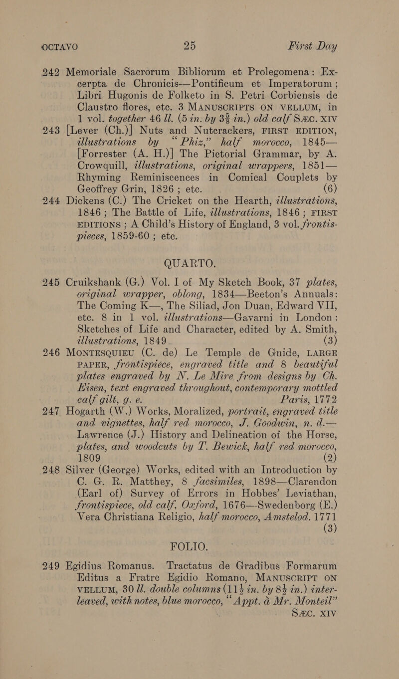 242 Memoriale Sacrorum Bibliorum et Prolegomena: Ex- cerpta de Chronicis-—Pontificum et Imperatorum ; Libri Hugonis de Folketo in S. Petri Corbiensis de Claustro flores, etc. 3 MANUSCRIPTS ON VELLUM, in 1 vol. together 46 Il. (5 in: by 33 in.) old calf Sac. xiv 243 [Lever (Ch.)] Nuts and Nutcrackers, FIRST EDITION, illustrations by “ Phiz,’ half morocco, 1845— [Forrester (A. H.)] The Pictorial Grammar, by A. Crowquill, tllustrations, original wrappers, 1851— Rhyming Reminiscences in Comical Couplets by Geoffrey Grin, 1826 ; ete. (6) 244 Dickens (C.) The Cricket on the Hearth, ¢llustrations, 1846; The Battle of Life, cllustrations, 1846 ; FIRST EDITIONS ; A Child’s History of England, 3 vol. frontis- pieces, 1859-60 ; ete. QUARTO. 945 Cruikshank (G.) Vol. I of My Sketch Book, 37 plates, original wrapper, oblong, 1834—Beeton’s Annuals: The Coming K—, The Siliad, Jon Duan, Edward VII, etc. 8 in 1 vol. 2llustrations—Gavarni in London : Sketches of Life and Character, edited by A. Smith, illustrations, 1849. (3 ) 946 Montesquieu (C. de) Le Temple de Gnide, LARGE PAPER, frontispiece, engraved title and 8 beautiful plates engraved by N. Le Mire from designs by Ch. Kisen, text engraved throughout, contemporary mottled 7 calf gilt, g. e. Paris, 1772 247 Hogarth (W.) Works, Moralized, portrait, engraved title and vignettes, half red morocco, J. Goodwin, n. d.— Lawrence (J.) History and Delineation of the Horse, plates, and woodcuts by T. Bewick, half red morocco, . 1809 (2) 248 Silver (George) Works, edited with an Introduction by C. G. R. Matthey, 8 facsimiles, 1898—Clarendon (Earl of) Survey of Errors in Hobbes’ Leviathan, Frontispiece, old calf, Oxford, 1676—-Swedenborg (E.) Vera Christiana Religio, half morocco, Amstelod. Tis a FOLIO. 249 Egidius Romanus. ‘Tractatus de Gradibus Formarum Editus a Fratre Egidio Romano, MANUSCRIPT ON VELLUM, 30 ll. double columns (112 4 in. by 8% in.) inter- leaved, with notes, blue morocco, *‘ Appt. a Mr. Monteil” . SC. XIV