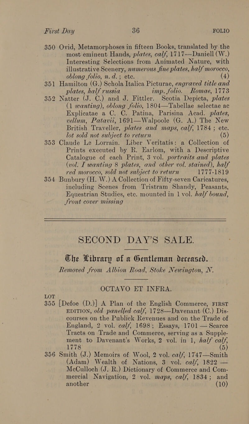 350 Ovid, Metamorphoses in fifteen Books, translated by the most eminent Hands, plates, calf, 1717-—Daniell (W.) Interesting Selections from Animated Nature, with illustrative Scenery, numerous fine plates, half morocco, oblong folio, n.d. ; ete. (4) 351 Hamilton (G.) Schola Italica Picturae, engraved title and plates, half russia imp. folio. Romae, 1773 352 Natter (J. C.) and J. Fittler. Scotia Depicta, plates (1 wanting), oblong folio, 1804—Tabellae selectae ac Explicatae a C. C. Patina, Parisina Acad. plates, vellum, Patavii, 1691—Walpoole (G. A.) The New British Traveller, plates and maps, calf, 1784 ; ete. lot sold not subject to return (5) 353 Claude Le Lorrain. Liber Veritatis: a Collection of Prints executed by R. Earlom, with a Descriptive Catalogue of each Print, 3 vol. portraits and plates (vol. [ wanting 8 plates, and other vol. stained), half red morocco, sold not subject to return 1777-1819 354 Bunbury (H. W.) A Collection of Fifty-seven Caricatures, including Scenes from Tristram Shandy, Peasants, Equestrian Studies, etc. mounted in 1 vol. half bound, Sront cover missing SHUG ND DAY ewe,  Ghe Library of a Gentleman deceased. Removed from Albion Road, Stoke Newington, N.  OCTAVO ET INFRA. LOT 355 [Defoe (D.)] A Plan of the English Commerce, FIRST EDITION, old panelled calf, 1728——Davenant (C.) Dis- courses on the Publick Revenues and on the Trade of England, 2 vol. calf, 1698; Essays, 1701 — Scarce Tracts on Trade and Commerce, serving as a Supple- ment to Davenant’s Works, 2 vol. in 1, half oe 1778 356 Smith (J.) Memoirs of Wool, 2 vol. calf, 1747—Smith (Adam) Wealth of ate Servoly: calf) 18220— McCulloch (J. R.) Dictionary of Petimisreaakid Com- mercial Navigation, 2 vol. maps, calf, 1834; and another (10)