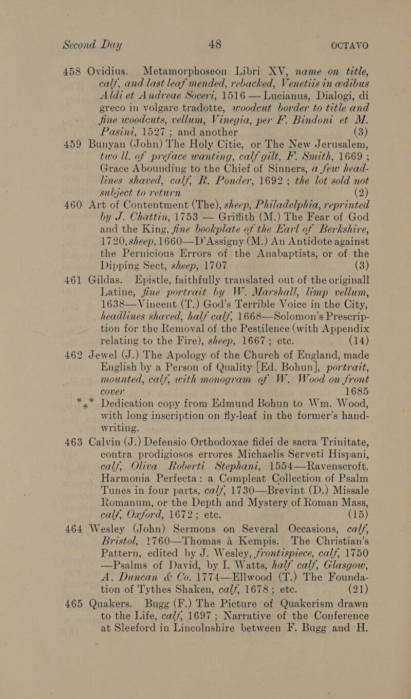 458 Ovidius. Metamorphoseon Libri XV, name on title, calf, and last leaf mended, rebacked, Venetiis in eedibus Aldi et Andreae Socert, 1516 — Lucianus, Dialogi, di ereco in volgare tradotte, woodcut border to title and Jjine woodcuts, vellum, Vinegia, per F’. Bindoni et M. Pasint, 1527 ; and another (3) 459 Bunyan (John) The Holy Citie, or The New Jerusalem, two ll. af preface wanting, calf gilt, F. Smith, 1669 ; Grace Abounding to the Chief of Sinners, a few head- lines shaved, calf, R. Ponder, 1692; the lot sold not subject to return (2) 460 Art of Contentment (The), sheep, Philadelphia, reprinted by J. Chattin, 1753 — Griffith (M.) The Fear of God and the King, fine bookplate of the Earl of Berkshire, 1720, sheep, 1660—D’Assigny (M.) An Antidote against the Pernicious Errors of the Anabaptists, or of the Dipping Sect, sheep, 1707 (3) 461 Gildas. Epistle, faithfully translated out of the originall Latine, fine portrait by W. Marshall, limp vellum, 1638—Vincent (T.) God’s Terrible Voice in the City, headlines shaved, half calf, 1668—Solomon’s Prescrip- tion for the Removal of the Pestilence (with Appendix relating to the Fire), sheep, 1667 ; etc. (14) 462 Jewel (J.) The Apology of the Church of England, made English by a Person of Quality [Ed. Bohun], portrazt, mounted, calf, with monogram of W. Wood on front cover 1685 x” Dedication copy from Edmund Bohun to Wm. Wood, with long inscription on fly-leaf in the former’s hand- writing. 463 Calvin (J.) Defensio Orthodoxae fidei de sacra Trinitate, contra prodigiosos errores Michaelis Serveti Hispani, calf, Oliva Roberti Stephani, 1554—Ravenscroft. Harmonia Perfecta: a Compleat Collection of Psalm Tunes in four parts, ca/f, 1730—Brevint (D.) Missale Romanum, or the Depth and Mystery of Roman Mass, calf, Oxford, 1672; ete. (15) 464 Wesley (John) Sermons on Several Occasions, calf, Bristol, 1760—Thomas 4 Kempis. The Christian’s Pattern, edited by J. Wesley, frontispiece, calf, 1750 —Psalms of David, by I. Watts, half calf, Glasgow, A. Duncan &amp; Co. 1774—Ellwood (T.) The Founda- tion of Tythes Shaken, calf, 1678; ete. (21) 465 Quakers. Bugg (F.) The Picture of Quakerism drawn to the Life, calf, 1697 ; Narrative of the Conference at Sleeford in Lincolnshire between F. Bugg and H.
