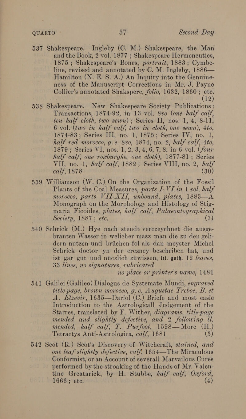 537 Shakespeare. Ingleby (C. M.) Shakespeare, the Man and the Book, 2 vol. 1877 ; Shakespeare Hermeneutics, 1875 ; Shakespeare's Roitek portrait, 18883 ; onbe, line, revised and annotated by C. M. Tiigleby, 1886— Hamilton (N. E. S. A.) An Inquiry into the Genuine- ness of the Manuscript Corrections in Mr. J. Payne Collier’s annotated Shakspere, folio, 1632, 1860 i ; 12 538 Shakespeare. New Shakespeare Society Publications : Transactions, 1874-92, in 13 vol. 8v0 (one half calf, ten half cloth, two sewn); Series II, nos. 1, 4, 8-11, 6 vol. (two in half calf, two in cloth, one sewn), 4to, 1874-83; Series III, no. 1, 1875; Series IV, no. 1, half red morocco, g.e. 8v0, 1874, no. 2, half calf, 4to, 1879; Series VI, nos. 1, 2, 3, 4, 6, 7, 8, in 6 vol. (four half calf, one roxburghe, one cloth), 1877-81 ; Series VII, no. 1, half calf, 1882; Series VIII, no. 2, half calf, 1878 (30) 539 Williamson (W. C.) On the Organization of the Fossil Plants of the Coal Measures, parts I-VI in 1 vol. half morocco, parts VII-X II, unbound, plates, 1883—A Monograph on the Morphology and Histology of Stig- maria Ficoides, plates, half calf, Palaeontogr aphical Society, 1887 ; ete. (7) 540 Schrick (M.) Hye nach stendt aonb olin dt die ausge- branten Wasser in welicher masz man die zu den geli- dern nutzen und briichen fol als dan meyster Michel Schrick doctor yn der erczney beschriben hat, und ist gar gut und niiczlich ztiwissen, Jit. goth. 12 leaves, 33 lines, no signatures, rubricated no place or printer's name, 1481 541 Galilei (Galileo) Dialogus de Systemate Mundi, engraved title-page, brown morocco, g.e. Augustae Treboe, B. et A. Elzevir, 1635—Dariol (C.) Briefe and most easie Introduction to the Astrologicall Judgement of the Starres, translated by F. Wither, diagrams, title-page mended and slightly defective, and 2 following Ul. mended, half calf, T. Purfoot, 1598—More (H.) Tetractys Anti-Astrologica, calf, 1681 (3) 542 Scot (R.) Seot’s Discovery of Witchcraft, sta?ned, and one leaf slightly defective, calf, 1654—The Miraculous Conformist, or an Account of severall Marvailous Cures performed by the stroaking of the Hands of Mr. Valen- tine Greatarick, by H. Stubbe, half calf, Oxford, 1666 ; ete. (4)