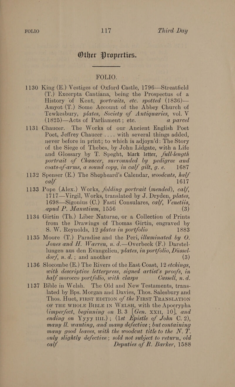 Other Properties. FOLIO. 1130 King (E.) Vestiges of Oxford Castle, 1796—Streatfield (T.) Excerpta Cantiana, being the Prospectus of a History ‘of Kent, portraits, etc. spotted (1836)— Amyot (T.) Some Account of the Abbey Church of Tewkesbury, plates, Society of Antiquaries, vol. V (1825)—Acts of Parliament ; etc. a parcel 1131 Chaucer. The Works of our Ancient English Poet Poet, Jeffrey Chaucer .... with several things added, never before in print; to which is adjoyn’d: The Story of the Siege of Thebes, by John Lidgate, with a Life and Glossary by T. Speght, black letter, full-length portrait of Chaucer, surrounded by pedigree and coats-of-arms, a sound copy, in calf gilt, g. e. 1687 1132 Spenser (H.) The Shepheard’s Calendar, woodcuts, half calf 1617 1133 Pope (Alex.) Works, folding portrait (mended), calf, 1717—Virgil, Works, translated by J. Dryden, plates, 1698—Sigonius (C.) Fasti Consulares, calf, Venetiis, _apud P. Manutium, 1556 | (3) 1134 Girtin (Th.) Liber Naturae, or a Collection of Prints from the Drawings of Thomas Girtin, engraved by S. W. Reynolds, 12 plates in portfolio 1883 1135 Moore (T.) Paradise and the Peri, ¢lluminated by O. Jones and H. Warren, n. d.—Overbeck (F.) Darstel- lungen aus den Evangelien, plates, in portfolio, Diissel- dorf, n. d.; and another (3) 1136 Slocombe (E.) The Rivers of the East Coast, 12 etchings, with descriptive letterpress, signed artist’s proofs, in half morocco portfolio, with clasps Cassell, n. d. 1137 Bible in Welsh. The Old and New Testaments, trans- lated by Bps. Morgan and Davies, Thos. Salesbury and Thos. Huet, FIRST EDITION of the First TRANSLATION OF THE WHOLE BIBLE IN WELSH, with the Apocrypha (imperfect, beginning on B.3 |Gen. xxit, 10], and ending on Yyyy uul.); (1st Epistle of John C. 2), many ll. wanting, and many defective ; but containing many good leaves, with the woodcut title to the N. T.. only slightly defective; sold not subject to return, old calf Deputies of R. Barker, 1588