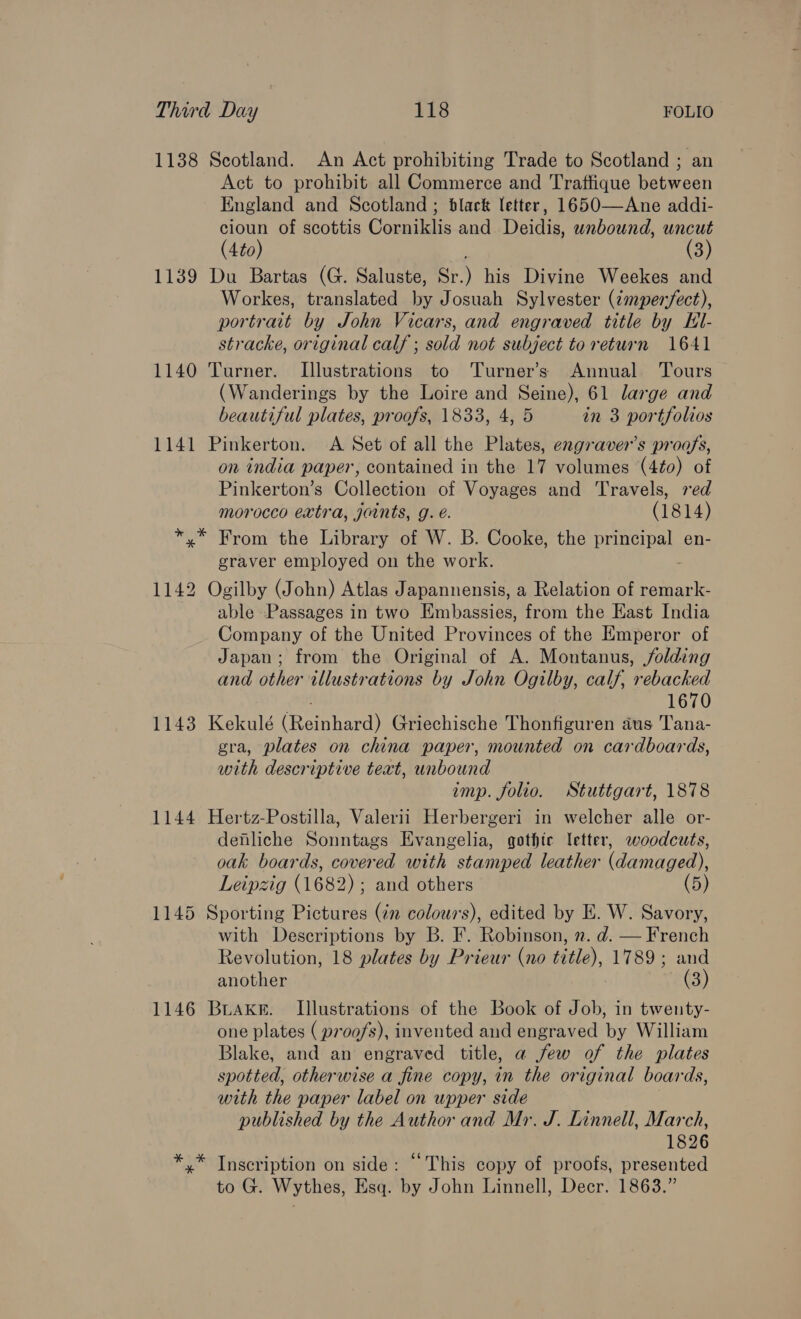 1138 Scotland. An Act prohibiting Trade to Scotland ; an Act to prohibit all Commerce and Traffique between England and Scotland ; black letter, 1650—Ane addi- cioun of scottis Corniklis and Deidis, unbound, uncut (4to) (3) 1139 Du Bartas (G. Saluste, Sr.) his Divine Weekes and Workes, translated by Josuah Sylvester (cmpemfect), portrait by John Vicars, and engraved title by Kl- stracke, original calf ; sold not subject to return 1641 1140 Turner. Illustrations to Turner’s Annual Tours (Wanderings by the Loire and Seine), 61 large and beautiful plates, proofs, 1833, 4, 5 in 3 portfolios 1141 Pinkerton. <A Set of all the Plates, engraver’s proofs, on india paper, contained in the 17 volumes (4¢0) of Pinkerton’s Collection of Voyages and Travels, red morocco extra, joints, g. é. (1814) *.* From the Library of W. B. Cooke, the pope ah en- graver employed on the work. 1142 Ogilby (John) Atlas Japannensis, a Relation of remark- able Passages in two Embassies, from the Kast India Company of the United Provinces of the Emperor of Japan; from the Original of A. Montanus, folding and other illustrations by John Ogilby, calf, rebacked 1670 1143 Kekulé Rem heed Griechische Thonfiguren aus ‘Tana- gra, plates on china paper, mounted on cardboards, with descriptive text, unbound imp. folio. Stuttgart, 1878 1144 Hertz-Postilla, Valerii Herbergeri in welcher alle or- deniliche Sonntags Evangelia, gothic letter, woodcuts, oak boards, covered with stamped leather (damaged), Leipzig (1682); and others (5) 1145 Sporting Pictures (¢n colours), edited by E. W. Savory, with Descriptions by B. F. Robinson, n. d. — French Revolution, 18 plates by Prieur (no title), 1789; and another (3) 1146 BuaKke. Illustrations of the Book of Job, in twenty- one plates ( proofs), invented and engraved by William Blake, and an engraved title, a few of the plates spotted, otherwise a fine copy, in the original boards, with the paper label on upper side published by the Author and Mr. J. Linnell, March, 1826 *.* Inscription on side: “This copy of proofs, presented to G. Wythes, Esq. by John Linnell, Decr. 1863.”