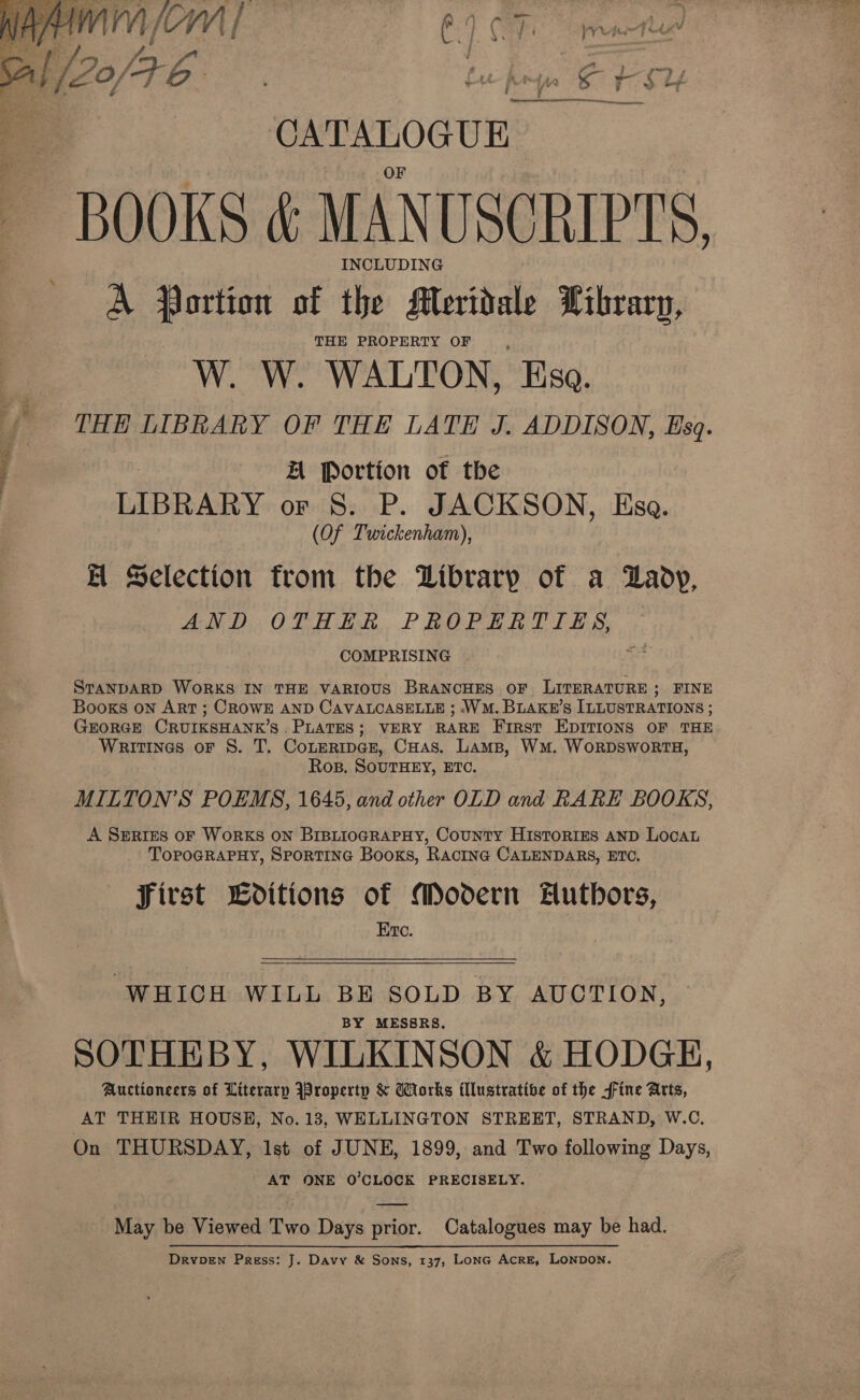  tae That p , Cope! “a } on s ° yet A tu tA 7 wh bee j / a 3 y BOOKS &amp; MANUSCRIPTS. INCLUDING A Portion of the Moeridale Library, THE PROPERTY OF ot W. W. WALTON, Esa. THE LIBRARY OF THE LATE J. ADDISON, Esq. H Portion of the LIBRARY or §. P. JACKSON, Eso. (Of Twickenham), BH Selection from the Library of a Dady, AND OTHER PROPERTIES, COMPRISING att STANDARD WORKS IN THE VARIOUS BRANCHES OF LITERATURE; FINE Books on ART ; CROWE AND CAVALCASELLE ; .WM. BLAKE’S ILLUSTRATIONS ; GEORGE CRUIKSHANK’S. PLATES; VERY RARE First EDITIONS OF THE Writines oF 8. T. Coneripar, Cuas. Lams, WM. WORDSWORTH, Ros. SOUTHEY, ETC. MILTON’S POEMS, 1645, and other OLD and RARE BOOKS, A SERIES OF WORKS ON BIBLIOGRAPHY, County HISTORIES AND LocaL TOPOGRAPHY, SPORTING Books, Racine CALENDARS, ETC. first Loitions of Modern Hutbors, Etc. “WHICH WILL BE SOLD BY AUCTION, BY MESSRS. SOTHEBY, WILKINSON &amp; HODGE, Auctioneers of Literary IProperty &amp; Works illustrative of the fine Arts, AT THEIR HOUSE, No. 13, WELLINGTON STREET, STRAND, W.C. On THURSDAY, lst of JUNE, 1899, and Two following Days, AT ONE O'CLOCK PRECISELY. May be Viewed Two Days prior. Catalogues may be had. DRYDEN Press: J. Davy &amp; Sons, 137, LonG AcrE, LONDON.