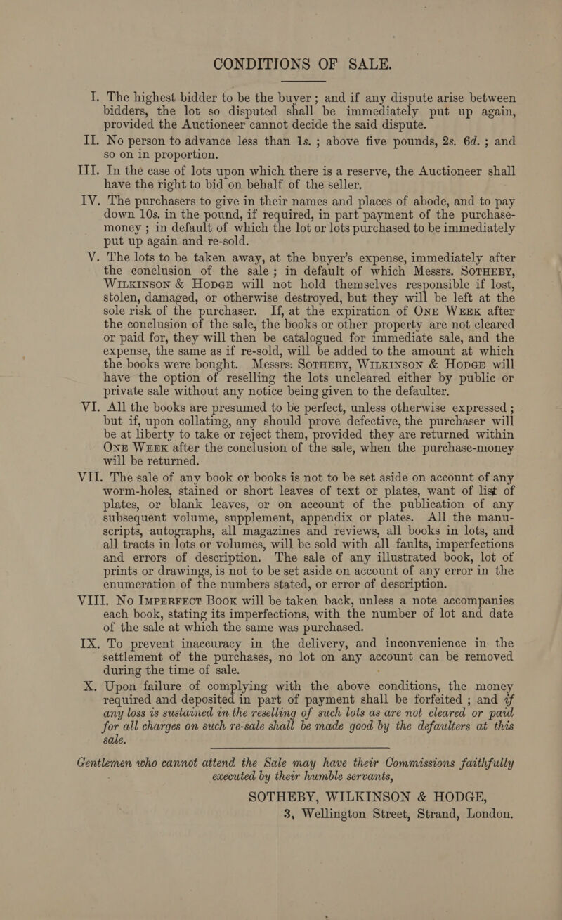 CONDITIONS OF SALE.  I. The highest bidder to be the buyer ; and if any dispute arise between bidders, the lot so disputed shall be immediately put up again, provided the Auctioneer cannot decide the said dispute. II. No person to advance less than 1s. ; above five pounds, 2s, 6d. ; and so on in proportion. IIT. In the case of lots upon which there is a reserve, the Auctioneer ghalt have the right to bid on behalf of the seller. IV. The purchasers to give in their names and places of abode, and to pay down 10s. in the pound, if required, in part payment of the purchase- money ; in default of which the lot or lots purchased to be immediately put up again and re-sold. V. The lots to be taken away, at the buyer’s expense, immediately after the conclusion of the sale; in default of which Messrs. SorHEBY, Wixxinson &amp; Hopex will not hold themselves responsible if lost, stolen, damaged, or otherwise destroyed, but they will be left at the sole risk of the purchaser. If, at the expiration of ONE WEEK after the conclusion of the sale, the ‘books or other property are not cleared or paid for, they will then be catalogued for immediate sale, and the expense, the same as if re-sold, will be added to the amount at which the books were bought. Messrs. SorHesy, WitKinson &amp; Hopee will have the option of reselling the lots uncleared either by public or private sale without any notice being given to the defaulter. VI. All the books are presumed to be perfect, unless otherwise expressed ; but if, upon collating, any should prove defective, the purchaser will be at liberty to take or reject them, provided they are returned within OnE WEEK after the conclusion of the sale, when the purchase-money will be returned. VII. The sale of any book or books is not to be set aside on account of any worm-holes, stained or short leaves of text or plates, want of list of plates, or blank leaves, or on account of the publication of any subsequent volume, supplement, appendix or plates. All the manu- scripts, autographs, all magazines and reviews, all books in lots, and all tracts in lots or volumes, will be sold with all faults, imperfections and errors of description. The sale of any illustrated book, lot of prints or drawings, is not to be set aside on account of any error in the enumeration of the numbers stated, or error of description. VIII. No Imperrect Book will be taken back, unless a note accompanies each book, stating its imperfections, with the number of lot and date of the sale at which the same was purchased. IX. To prevent inaccuracy in the delivery, and inconvenience in. the settlement of the purchases, no lot on any account can be removed during the time of sale. X. Upon failure of complying with the above eonai ions the money required and deposited in part of payment shall be forfeited ; ; and i any loss is sustained in the reselling of such lots as are not cleared or paid for all charges on such re-sale shall be made good by the defaulters at this sale. ce who cannot attend the Sale may have their Commissions faithfully executed by their humble servants, SOTHEBY, WILKINSON &amp; HODGE, 3, Wellington Street, Strand, London.