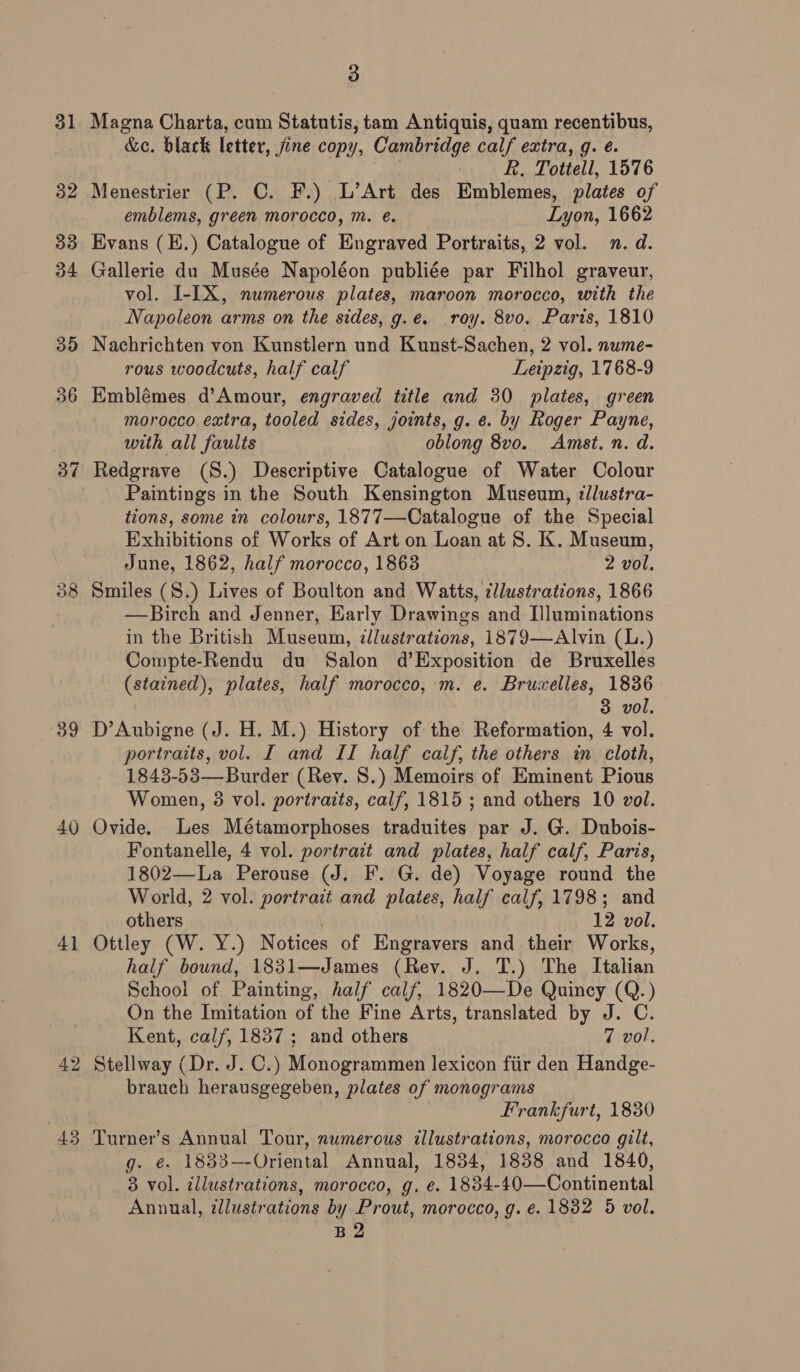 39 40 41 43 3 Magna Charta, cum Statutis, tam Antiquis, quam recentibus, &amp;e. black letter, fine copy, Cambridge calf extra, g. é. Pe R. Tottell, 1576 Menestrier (P. C. F.) L’Art des Emblemes, plates of emblems, green morocco, m. e. Lyon, 1662 Bvans (E.) Catalogue of Engraved Portraits, 2 vol. n. d. Gallerie du Musée Napoléon publiée par Filhol graveur, vol. I-IX, numerous plates, maroon morocco, with the Napoleon arms on the sides, g.e. .roy. 8vo. Paris, 1810 Nachrichten von Kunstlern und Kunst-Sachen, 2 vol. nume- rous woodcuts, half calf Leipzig, 1768-9 Emblémes d’Amour, engraved title and 30 plates, green morocco extra, tooled sides, joints, g. e. by Roger Payne, with all faults oblong 8vo. Amst. n. d. Redgrave (S.) Descriptive Catalogue of Water Colour Paintings in the South Kensington Museum, dllustra- tions, some in colours, 1877—Catalogue of the Special Exhibitions of Works of Art on Loan at 8S. K. Museum, June, 1862, half morocco, 1863 2 vol. Smiles (S.) Lives of Boulton and Watts, ¢llustrations, 1866 —Birch and Jenner, Early Drawings and I]luminations in the British Museum, ¢llustrations, 1879—Alvin (L.) Compte-Rendu du Salon d’Exposition de Bruxelles (stained), plates, half morocco, m. e. Bruxelles, 1836 3 vol. D’Aubigne (J. H. M.) History of the Reformation, 4 vol. portraits, vol. I and II half calf, the others in cloth, 1843-53—Burder (Rey. 8.) Memoirs of Eminent Pious Women, 38 vol. portraits, calf, 1815 ; and others 10 vol. Ovide. Les Métamorphoses traduites par J. G. Dubois- Fontanelle, 4 vol. portrait and plates, half calf, Paris, 1802—La Perouse (J. F. G. de) Voyage round the World, 2 vol. portrait and plates, half calf, 1798; and others 12 vol. Ottley (W. Y.) Notices of Engravers and their Works, half bound, 1831—James (Rev. J. T.) The Italian School of Painting, half calf, 1820—De Quincy (Q.) On the Imitation of the Fine Arts, translated by J. C. Kent, calf, 1837; and others 7 vol. Stellway (Dr. J. C.) Monogrammen lexicon fiir den Handge- brauch herausgegeben, plates of monograms Frankfurt, 1830 Turner’s Annual Tour, numerous illustrations, morocco gilt, g. €. 1833-—-Oriental Annual, 1834, 1838 and 1840, 3 vol. illustrations, morocco, g. e. 1834-40—Continental Annual, illustrations by Prout, morocco, g. ¢. 1832 5 vol. B2