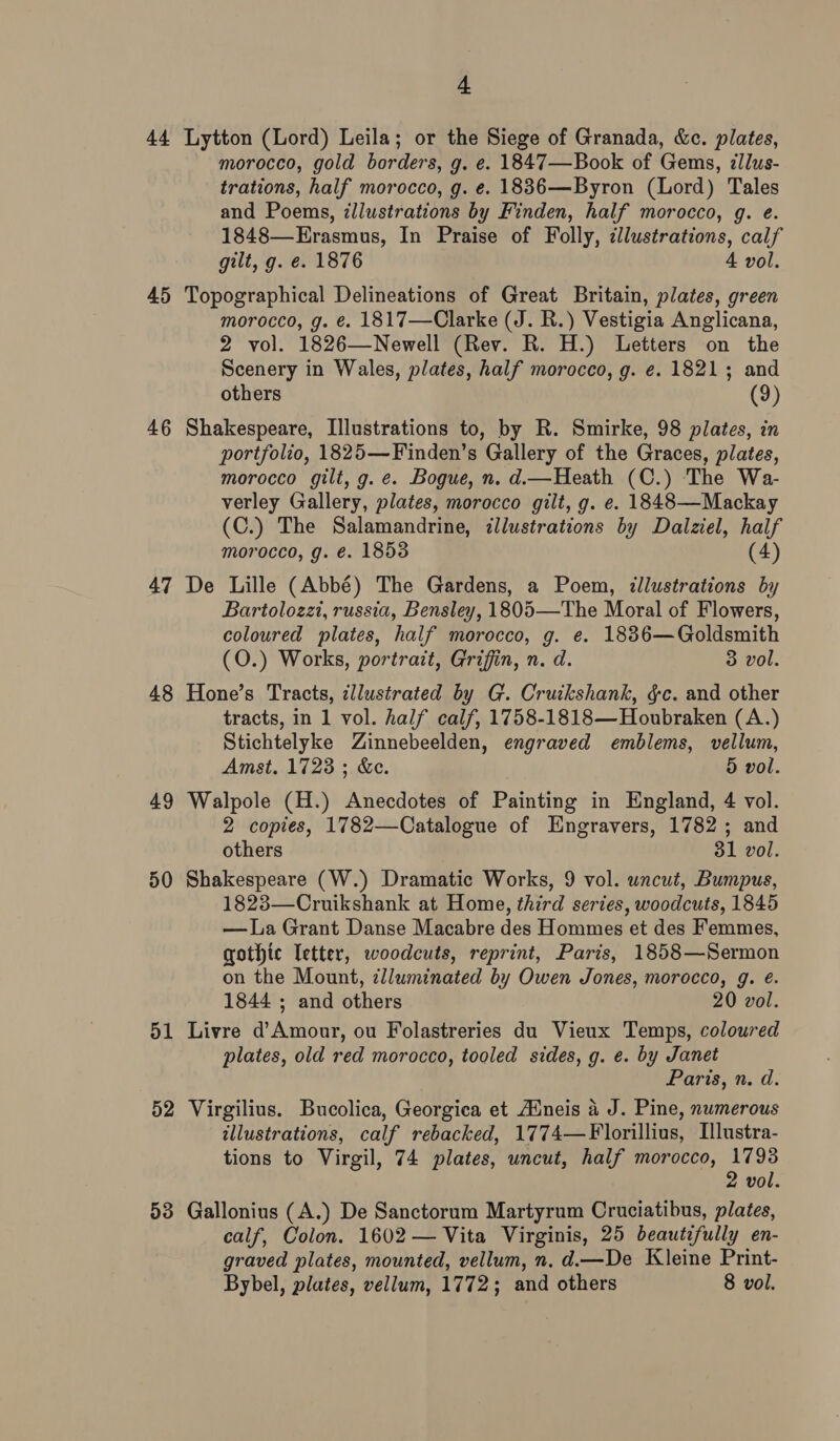 44 45 46 47 50 4. morocco, gold borders, g. e. 1847—Book of Gems, ¢llus- trations, half morocco, g. e. 1836—Byron (Lord) Tales and Poems, illustrations by Finden, half morocco, g. e. 1848—Erasmus, In Praise of Folly, illustrations, calf gilt, g. e. 1876 4 vol. morocco, g. ¢. 1817—Clarke (J. R.) Vestigia Anglicana, 2 vol. 1826—Newell (Rev. R. H.) Letters on the Scenery in Wales, plates, half morocco, g. e. 18213; and others (9) portfolio, 1825—Finden’s Gallery of the Graces, plates, morocco gilt, g. e. Bogue, n. d.—Heath (C.) The Wa- verley Gallery, plates, morocco gilt, g. e. 1848—Mackay (C.) The Salamandrine, illustrations by Dalziel, half morocco, g. é. 18538 (4) Bartolozzi, russia, Bensley, 1805—The Moral of Flowers, coloured plates, half morocco, g. e. 1886—Goldsmith (O.) Works, portrait, Griffin, n. d. 3 vol. tracts, in 1 vol. half calf, 1758-1818—Houbraken (A.) Stichtelyke Zinnebeelden, engraved emblems, vellum, Amst. 1723 ; &amp;c. 5 vol. 2 copies, 1782—Catalogue of Engravers, 1782; and others 31 vol. 1823—Cruikshank at Home, third series, woodcuts, 1845 —La Grant Danse Macabre des Hommes et des Femmes, gothic letter, woodcuts, reprint, Paris, 1858—Sermon on the Mount, clluminated by Owen Jones, morocco, g. é. 1844 ; and others 20 vol. plates, old red morocco, tooled sides, g. e. by Janet Paris, n. d. illustrations, calf rebacked, 1774—Florillius, Illustra- tions to Virgil, 74 plates, uncut, half morocco, pied 2 vol. calf, Colon. 1602 — Vita Virginis, 25 beautifully en- graved plates, mounted, vellum, n. d.—De Kleine Print-