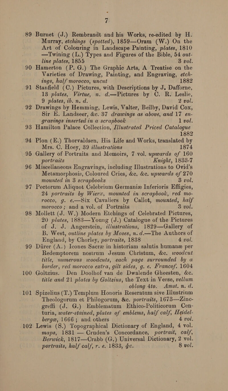 89 90 91 92 93 94 95 96 97 98 99 100 101 102 7 Burnet (J.) Rembrandt and his Works, re-edited by H. Murray, etchings (spotted), 1859—Oram (W.) On the Art of Colouring in Landscape Painting, plates, 1810 —Twining (L.) Types and Figures of the Bible, 54 out- line plates, 1855 3 vol. Hamerton (P. G.) The Graphic Arts, A Treatise on the Varieties of Drawing, Painting, and Engraving, etch- ings, half morocco, uncut 1882 Stanfield (C.) Pictures, with Descriptions by J. Dafforne, 13 plates, Virtue, n. d.—Pictures by C. R. Leslie, 9 plates, ib. n. d. 2 vol. Drawings by Hemming, Lewis, Valter, Beilby, David Cox, Sir HK. Landseer, &amp;c. 37 drawings as above, and 17 en- gravings inserted in a scrapbook 1 vol. Hamilton Palace Collection, Lllustrated Priced Catalogue 1882 Plon (E.) Thorvaldsen, His Life and Works, translated by Mrs. C. Hoey, 39 tllustrations 1874 Gallery of Portraits and Memoirs, 7 vol. upwards of 160 portraits Knight, 1833-7 Miscellaneous Engravings, including Illustrations to Ovid's Metamorphosis, Coloured Cries, &amp;c. &amp;e. upwards of 270 mounted in 3 scrapbooks 3 vol. Pectorum Aliquot Celebrium Germania Inferioris Effigies, 24 portraits by Wierx, mounted in scrapbook, red mo- rocco, g. @.—Six Cavaliers by Callot, mounted, half morocco; and a vol. of Portraits 3 vol. Mollett (J. W.) Modern Htchings of Celebrated Pictures, 20 plates, 1883—Young (J.) Catalogue of the Pictures of J. J. Angerstein, illustrations, 1829—Gallery of B. West, outline plates by Moses, n.d.—The Authors of England, by Chorley, portraits, 1838 4 vol. Diirer (A.) Icones Sacre in historiam salutis humane per Redemptorem nostrum Jesum Christum, &amp;c. woodcut title, numerous woodcuts, each page surrounded by a border, red morocco extra, gilt sides, g. e. Francof. 1604 Goltzius. Den Doolhof van de Dwalende Gheesten, &amp;c. title and 21 plates by Goltzius, the Text in Verse, vellum \ oblong 4to. Amst. n. d. Spizelius (T.) Templum Honoris Reseratum sive Illustrium Theologorum et Philogorum, &amp;c. portraits, 1673—Zinc- greffi (J. G.) Emblematum Ethico-Politicorum Cen- turia, water-stained, plates of emblems, half calf, Heidel- berge, 1666; and others 4 vol. Lewis (S.) Topographical Dictionary of England, 4 vol. maps, 1831 — Cruden’s Concordance, portrait, calf, Berwick, 1817—Crabb (G.) Universal Dictionary, 2 vol. portraits, half calf, r. e. 1833, gc. 8 vol.