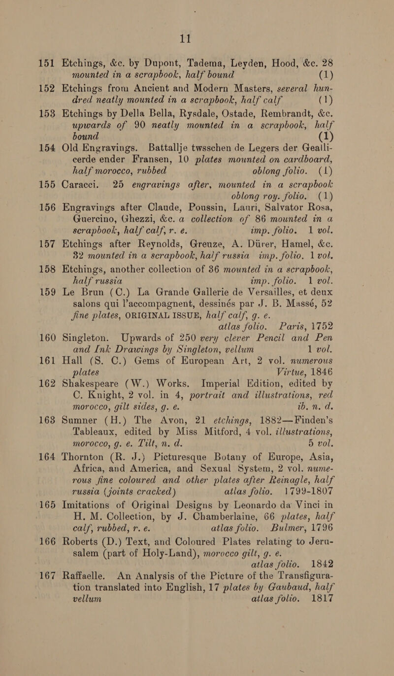 151 152 153 154 155 156 157 158 159 160 161 162 163 164 166 167 11 Etchings, &amp;c. by Dupont, Tadema, Leyden, Hood, &amp;c. 28 mounted in a scrapbook, half bound (1) Etchings from Ancient and Modern Masters, several hun- dred neatly mounted in a scrapbook, half calf (1) Etchings by Della Bella, Rysdale, Ostade, Rembrandt, &amp;c. upwards of 90 neatly mounted in a scrapbook, half bound (1) Old Engravings. Battallje twsschen de Legers der Gealli- cerde ender Fransen, 10 plates mounted on cardboard, half morocco, rubbed oblong folio. (1) Caracci. 25 engravings after, mounted in a scrapbook oblong roy. folio, (1) Engravings after Claude, Poussin, Lauri, Salvator Rosa, Guercino, Ghezzi, &amp;c. a collection of 86 mounted in a scrapbook, half calf, r. e. imp. folio. 1 vol. Etchings after Reynolds, Greuze, A. Durer, Hamel, &amp;c. 32 mounted in a scrapbook, half russia imp. folio. 1 vol. Etchings, another collection of 36 mounted in a scrapbook, half russia imp. folio. 1 vol. Le Brun (C.) La Grande Gallerie de Versailles, et deux salons qui l’accompagnent, dessinés par J. B. Massé, 52 jine plates, ORIGINAL ISSUE, half calf, g. e. atlas folio. Paris, 1752 Singleton. Upwards of 250 very clever Pencil and Pen and Ink Drawings by Singleton, vellum 1 vol. Hall (S. C.) Gems of European Art, 2 vol. numerous plates Virtue, 1846 C. Knight, 2 vol. in 4, portrait and illustrations, red morocco, gilt sides, g. é. ib. n. d. Sumner (H.) The Avon, 21 etchings, 1882—Finden’s Tableaux, edited by Miss Mitford, 4 vol. dllustrations, morocco, g. @. Tilt, n. d. 5 vol. Thornton (R. J.) Picturesque Botany of HKurope, Asia, Africa, and America, and Sexual System, 2 vol. nume- rous fine coloured and other plates after Reinagle, half russia (joints cracked) atlas folio. 1799-1807 Imitations of Original Designs by Leonardo da Vinci in H. M. Collection, by J. Chamberlaine, 66 plates, half calf, rubbed, r. e. atlas folio. Bulmer, 1796 Roberts (D.) Text, and Coloured Plates relating to Jeru- salem (part of Holy-Land), morocco gilt, g. e. atlas folio. 1842 Raffaelle. An Analysis of the Picture of the Transfigura- tion translated into English, 17 plates by Gaubaud, half vellum atlas folio. 1817