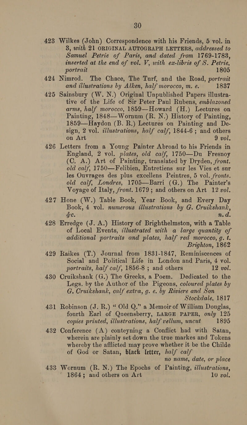 423 Wilkes (John) Correspondence with his Friends, 5 vol. in 3, with 21 ORIGINAL AUTOGRAPH LETTERS, addressed to Samuel Petrie of Paris, and dated from 1769-1783, inserted at the end of vol. V, with ex-libris of S. Petrie, portrait 1805 424 Nimrod. The Chace, The Turf, and the Road, portrait and illustrations by Alken, half morocco, m. e. 1837 425 Sainsbury (W. N.) Original Unpublished Papers illustra- tive of the Life of Sir Peter Paul Rubens, emblazoned arms, half morocco, 1859--Howard (H.) Lectures on Painting, 1848—Wornum (R. N.) History of Painting, 1859—Haydon (B. R.) Lectures on Painting and De- sign, 2 vol. dlustrations, half calf, 1844-6 ; and others on Art 9 vol. 426 Letters from a Young Painter Abroad to his Friends in England, 2 vol. plates, old calf, 1750—Du Fresnoy (C. A.) Art of Painting, translated by Dryden, front. old calf, 1750—Felibien, Entretiens sur les Vies et sur les Ouvrages des plus excellens Peintres, 5 vol. fronts. old calf, Londres, 1705—Barri (G.) The Painter’s Voyage of Italy, front. 1679; and others on Art 12 vol. 427 Hone (W.) Table Book, Year Book, and Every Day Book, 4 vol. numerous illustrations by G. Cruikshank, GC. n. a. 428 Erredge (J. A.) History of Brighthelmston, with a Table of Local Events, ¢llustrated with a large quantity of additional portraits and plates, half red morocco, g. t. Brighton, 1862 429 Raikes (T.) Journal from 1831-1847, Reminiscences of Social and Political Life in London and Paris, 4 vol. portraits, half calf, 1856-8 ; and others 12 vol. 430 Cruikshank (G.) The Greeks, a Poem. Dedicated to the Legs. by the Author of the Pigeons, coloured plates by G. Cruikshank, calf extra, g. e. by Riviere and Son Stockdale, 1817 431 Robinson (J. R.) “ Old Q.” a Memoir of William Douglas, fourth Earl of Queensberry, LARGE PAPER, only 125 copies printed, illustrations, half vellum, uncut 1895 432 Conference (A) conteyning a Conflict had with Satan, wherein are plainly set down the trae markes and Tokens whereby the afflicted may prove whether it be the Childe of God or Satan, black letter, half calf no name, date, or place 433 Wornum (R. N.) The Epochs of Painting, dlustrations, ' 18643 and others on Art 10 vol.