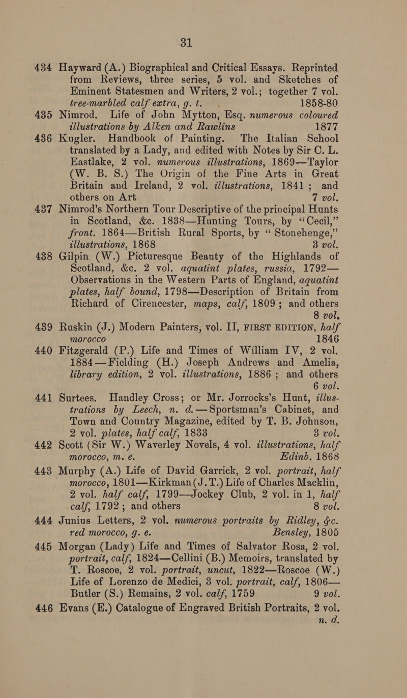 434 Hayward (A.) Biographical and Critical Essays. Reprinted from Reviews, three series, 5 vol. and Sketches of Eminent Statesmen and Writers, 2 vol.; together 7 vol. tree-marbled calf extra, g. t. 1858-80 435 Nimrod. Life of John Mytton, Esq. numerous coloured illustrations by Alken and Rawlins 1877 436 Kugler. Handbook of Painting. The Italian School translated by a Lady, and edited with Notes by Sir C, L. Eastlake, 2 vol. numerous illustrations, 1869—Taylor (W. B.S.) The Origin of the Fine Arts in Great Britain and Ireland, 2 vol. dllustrations, 1841; and others on Art 7 vol. 437 Nimrod’s Northern Tour Descriptive of the principal Hunts in Scotland, &amp;c. 1838—Hunting Tours, by “Cecil,” front. 1864—British Rural Sports, by “ Stonehenge,” illustrations, 1868 3 “vol. 438 Gilpin (W.) Picturesque Beauty of the Highlands of Scotland, &amp;c. 2 vol. aquatint plates, russia, 1792— Observations in the Western Parts of England, aquatint plates, half bound, 1798—Description of Britain from Richard of Cirencester, maps, calf, 1809; and others 8 vol. 439 Ruskin (J.) Modern Painters, vol. II, FIRST EDITION, half morocco 1846 440 Fitzgerald (P.) Life and Times of William IV, 2 vol. 1884— Fielding (H.) Joseph Andrews and Amelia, library edition, 2 vol. illustrations, 1886 ; and others 6 vol. 441 Surtees. Handley Cross; or Mr. Jorrocks’s Hunt, illus- trations by Leech, n. d.—Sportsman’s Cabinet, and Town and Country Magazine, edited by T. B. Johnson, 2 vol. plates, half calf, 1833 3 vol. 442 Scott (Sir W.) Waverley Novels, 4 vol. ddlustrations, half morocco, Mm. é. Edinb, 1868 443 Murphy (A.) Life of David Garrick, 2 vol. portrait, half morocco, 1801—Kirkman(J.T.) Life of Charles Macklin, 2 vol. half calf, 1799—Jockey Club, 2 vol. in 1, half calf, 1792; and others 8 vol. 444 Junius Letters, 2 vol. numerous portraits by Ridley, &amp;c. red morocco, g. é. Bensley, 1805 445 Morgan (Lady) Life and Times of Salvator Rosa, 2 vol. portrait, calf, 1824—Cellini (B.) Memoirs, translated by T. Roscoe, 2 vol. portrait, uncut, 1822—Roscoe (W.) Life of Lorenzo de Medici, 3 vol. portrait, calf, 1806— Butler (S.) Remains, 2 vol. calf, 1759 9 vol. 446 Evans (E.) Catalogue of Engraved British Portraits, 2 vol. n. d.