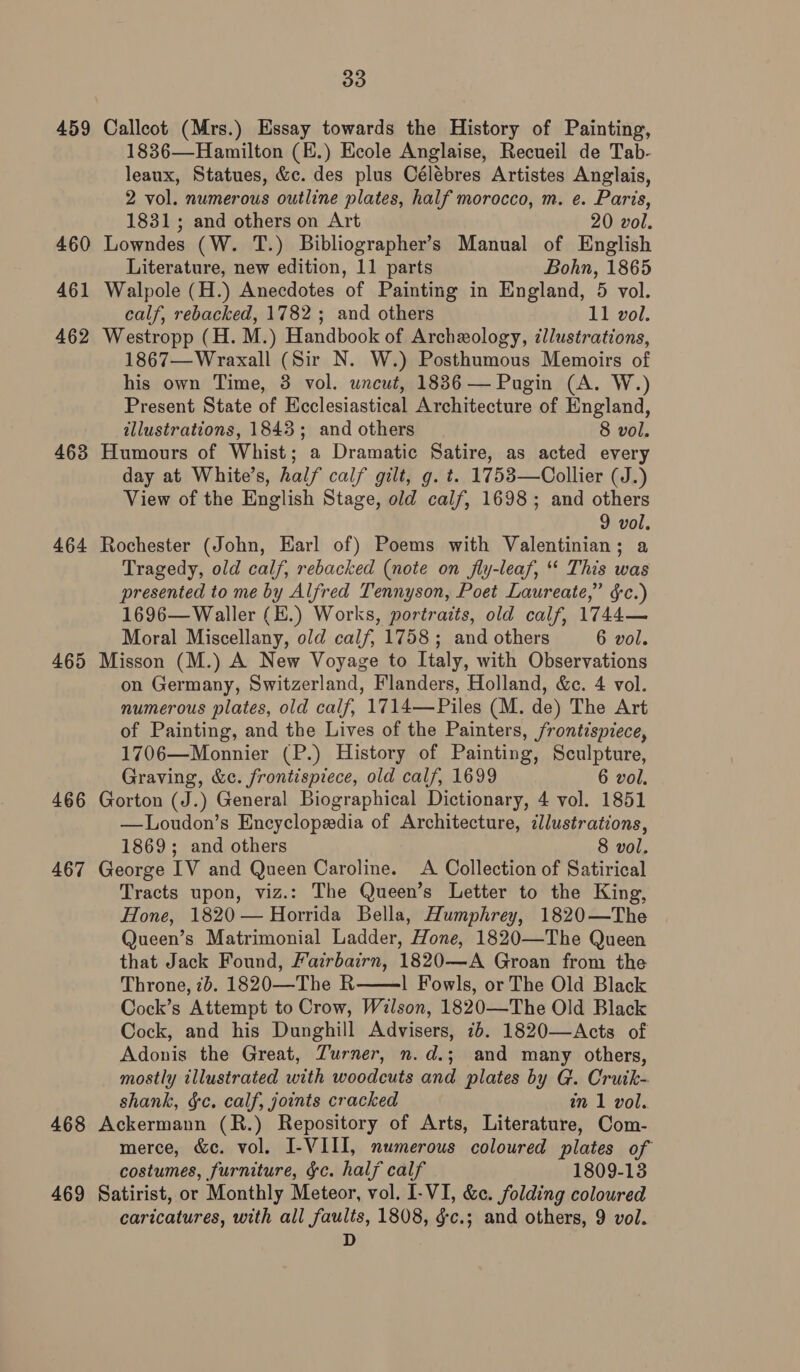 459 Calleot (Mrs.) Essay towards the History of Painting, 1836—Hamilton (E.) Ecole Anglaise, Recueil de Tab- leaux, Statues, &amp;c. des plus Célébres Artistes Anglais, 2 vol. numerous outline plates, half morocco, m. e. Paris, 1831; and others on Art 20 vol. 460 Lowndes (W. T.) Bibliographer’s Manual of English Literature, new edition, 11 parts Bohn, 1865 461 Walpole (H.) Anecdotes of Painting in England, 5 vol. calf, rebacked, 1782 ; and others 11 vol. 462 Westropp (H. M.) Handbook of Archexology, illustrations, 1867—Wraxall (Sir N. W.) Posthumous Memoirs of his own Time, 38 vol. uncut, 1836 — Pugin (A. W.) Present State of Ecclesiastical Architecture of England, illustrations, 1843; and others 8 vol. 463 Humours of Whist; a Dramatic Satire, as acted every day at White’s, half calf gilt, g. t. 1753—Collier (J.) View of the English Stage, old calf, 1698; and others 9 vol. 464 Rochester (John, Earl of) Poems with Valentinian; a Tragedy, old calf, rebacked (note on fly-leaf, ‘ This was presented to me by Alfred Tennyson, Poet Laureate,” $c.) 1696—Waller (E.) Works, portraits, old calf, 1744— Moral Miscellany, old calf, 1758; and others 6 vol. 465 Misson (M.) A New Voyage to Italy, with Observations on Germany, Switzerland, Flanders, Holland, &amp;c. 4 vol. numerous plates, old calf, 1714—Piles (M. de) The Art of Painting, and the Lives of the Painters, frontispiece, 1706—Monnier (P.) History of Painting, Sculpture, Graving, &amp;c. frontispiece, old calf, 1699 6 vol. 466 Gorton (J.) General Biographical Dictionary, 4 vol. 1851 —Loudon’s Encyclopedia of Architecture, cllustrations, 1869; and others 8 vol. 467 George IV and Queen Caroline. A Collection of Satirical Tracts upon, viz.: The Queen’s Letter to the King, Hone, 1820 — Horrida Bella, Humphrey, 1820—The Queen’s Matrimonial Ladder, Hone, 1820—The Queen that Jack Found, Fairbairn, 1820—A Groan from the Throne, 7b. 1820—The R 1 Fowls, or The Old Black Cock’s Attempt to Crow, Wilson, 1820—The Old Black Cock, and his Dunghill Advisers, 76. 1820—Acts of Adonis the Great, Turner, n.d.; and many others, mostly illustrated with woodcuts and plates by G. Cruik- shank, ge. calf, joints cracked in 1 vol. 468 Ackermann (R.) Repository of Arts, Literature, Com- merce, &amp;c. vol. I-VIII, numerous coloured plates of costumes, furniture, &amp;c. half calf 1809-13 469 Satirist, or Monthly Meteor, vol. I-VI, &amp;c. folding coloured caricatures, with all faults, 1808, gc.; and others, 9 vol. D 