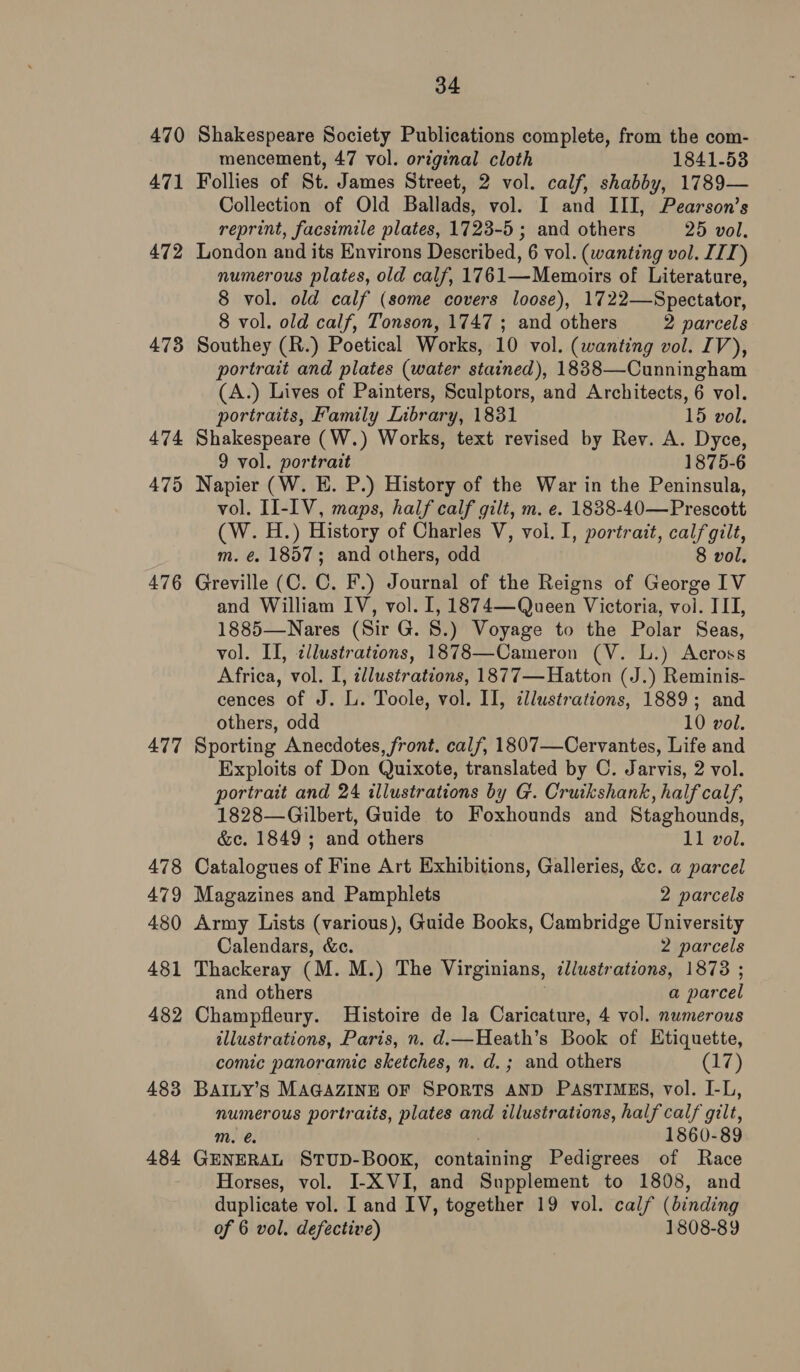 471 472 473 474 475 476 477 478 479 480 481 482 483 484 34 mencement, 47 vol. original cloth 1841-53 Follies of St. James Street, 2 vol. calf, shabby, 1789— Collection of Old Ballads, vol. I and III, Pearson’s reprint, facsimile plates, 1723-5 ; and others 25 vol. London and its Environs Described, 6 vol. (wanting vol. IIT) numerous plates, old calf, 17 61-—Memoirs of Literature, 8 vol. old calf (some covers loose), 1722—Spectator, 8 vol. old calf, Tonson, 1747 ; and others 2 parcels Southey (R.) Poetical Works, 10 vol. (wanting vol. IV), portrait and plates (water stained), 1838—Cunningham (A.) Lives of Painters, Sculptors, and Architects, 6 vol. portraits, Family Library, 1831 15 vol. Shakespeare (W.) Works, text revised by Rev. A. Dyce, 9 vol. portrait 1875-6 Napier (W. E. P.) History of the War in the Peninsula, vol. II-IV, maps, half calf gilt, m. e. 1838-40—Prescott (W. H.) History of Charles V, vol. I, portrait, calf gilt, m. €. 1857; and others, odd 8 vol. Greville (C. C. F.) Journal of the Reigns of George IV and William IV, vol. [, 1874—Queen Victoria, vol. III, 1885—Nares (Sir G. 8.) Voyage to the Polar Seas, vol. II, ¢llustrations, 1878—Cameron (V. L.) Across Africa, vol. I, illustrations, 1877—Hatton (J.) Reminis- cences of J. L. Toole, vol. II, illustrations, 1889; and others, odd 10 vol. Sporting Anecdotes, front. calf, 1807—Cervantes, Life and Exploits of Don Quixote, translated by C. Jarvis, 2 vol. portrait and 24 illustrations by G. Cruikshank, half calf, 1828—Gilbert, Guide to Foxhounds and Staghounds, &amp;c. 1849; and others 11 vol. Catalogues of Fine Art Exhibitions, Galleries, &amp;c. a parcel Magazines and Pamphlets 2 parcels Army Lists (various), Guide Books, Cambridge University Calendars, &amp;c. 2 parcels Thackeray (M. M.) The Virginians, illustrations, 1873 ; and others a par cel Champfleury. Histoire de la Caricature, 4 vol. numerous illustrations, Paris, n. d.—Heath’s Book of Etiquette, comic panoramic sketches, n. d.; and others O78) BAILY’s MAGAZINE OF SPORTS AND PASTIMES, vol. I-L, numerous portraits, plates and illustrations, half calf gilt, Mm. 1860-89 GENERAL STUD-BOOK, containing Pedigrees of Race Horses, vol. I-X VI, and Supplement to 1808, and duplicate vol. I and IV, together 19 vol. calf (binding of 6 vol. defective) 1808-89