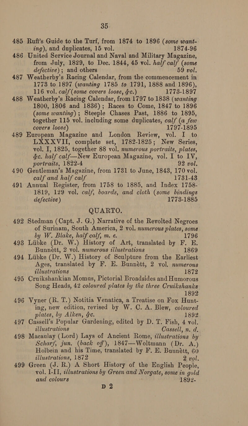 485 486 487 488 489 490 491 499 35 Rufi’s Guide to the Turf, from 1874 to 1896 (some want- ing), and duplicates, 15 vol. 1874-96 United Service Journal and Naval and Military Magazine, from July, 1829, to Dec. 1844, 45 vol. half calf (some defective) ; and others 59 vol. Weatherby’s Racing Calendar, from the commencement in 1773 to 1897 (wanting 1785 to 1791, 1888 and 1896), 116 vol. calf(some covers loose, &amp;c.) 1773-1897 Weatherby’s Racing Calendar, from 1797 to 1838 (wanting 1800, 1806 and 1836); Races to Come, 1847 to 1896 (some wanting); Steeple Chases Past, 1886 to 1895, together 115 vol. including some duplicates, calf (a few covers loose) 1797-1895 European Magazine and London Review, vol. I to LXXXVII, complete set, 1782-1825; New Series, vol. I, 1825, together 88 vol. numerous portraits, plates, &amp;c. half calf—New European Magazine, vol. I to IV, portraits, 1822-4 92 vol. Gentleman’s Magazine, from 1731 to June, 1848, 170 vol. calf and half calf 1731-43 Annual Register, from 1758 to 1885, and Index 1758- 1819, 129 vol. calf, boards, and cloth (some bindings defective) 17738-1885 QUARTO. Stedman (Capt. J. G.) Narrative of the Revolted Negroes of Surinam, South America, 2 vol. numerous plates, some by W. Blake, half calf, m. e. 1796 Liibke (Dr. W.) History of Art, translated by F. E. Bunnett, 2 vol. numerous illustrations 1869 Liibke (Dr. W.) History of Sculpture from the Earliest Ages, translated by F. HE. Bunnétt, 2 vol. numerous illustrations 1872 Song Heads, 42 coloured plates by the three Cruikshanks 1892 Vyner (R. T.) Notitia Venatica, a Treatise on Fox Hunt- ing, new edition, revised by W. C. A. Blew, coloured plates, by Alken, ¢e. 1892 Cassell’s Popular Gardening, edited by D. T. Fish, 4 vol. illustrations Cassell, n. d. Macaulay (Lord) Lays of Ancient Rome, ‘llustrations by Scharf, jun. (back of), 1847—Woltmann (Dr. A.) Holbein and his Time, translated by F. E. Bunnétt, 60 illustrations, 1872 2 vol. Green (J. R.) A Short History of the English People, vol. I-II, ¢lustrations by Green and Norgate, some in gold and colours 1892- D 2