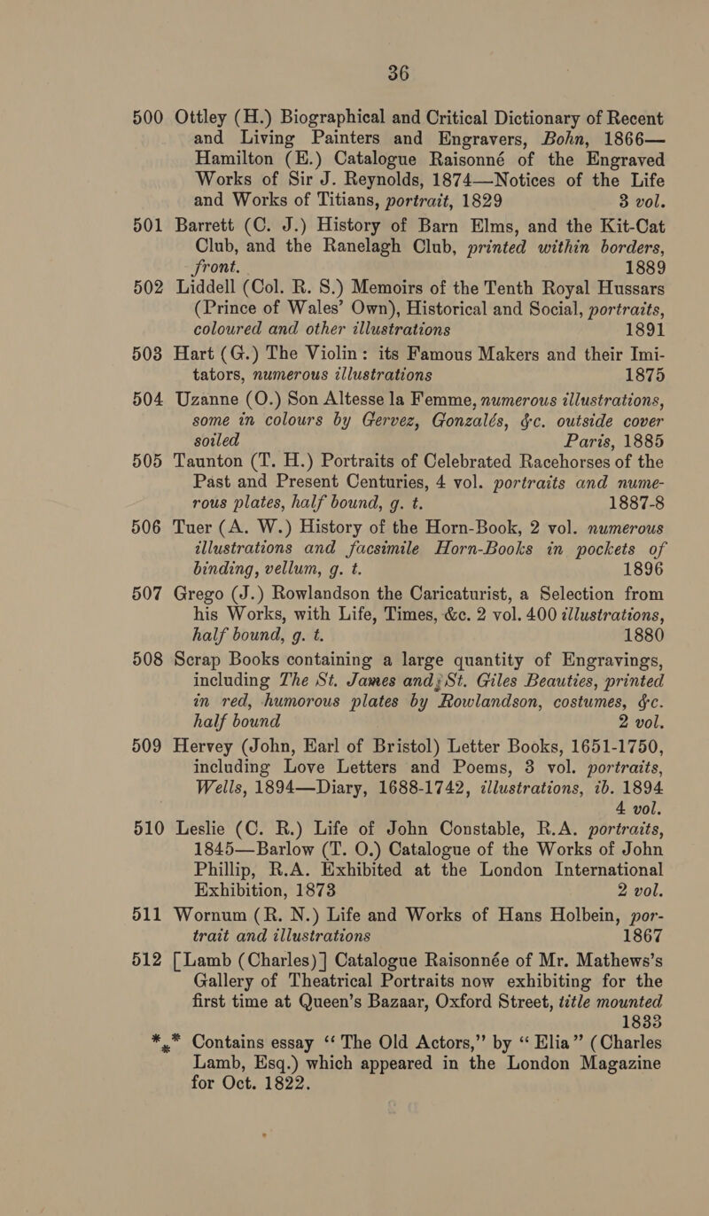 500 Ottley (H.) Biographical and Critical Dictionary of Recent and Living Painters and Engravers, Bohn, 1866— Hamilton (E.) Catalogue Raisonné of the Engraved Works of Sir J. Reynolds, 1874—-Notices of the Life and Works of Titians, portrait, 1829 3 vol. 501 Barrett (C. J.) History of Barn Elms, and the Kit-Cat Club, and the Ranelagh Club, printed within borders, front. 1889 502 Liddell (Col. R. 8.) Memoirs of the Tenth Royal Hussars (Prince of Wales’ Own), Historical and Social, portraits, coloured and other illustrations 1891 503 Hart (G.) The Violin: its Famous Makers and their Imi- tators, numerous illustrations 1875 504 Uzanne (O.) Son Altesse la Femme, numerous illustrations, some in colours by Gervez, Gonzalés, gc. outside cover soiled Paris, 1885 505 Taunton (T. H.) Portraits of Celebrated Racehorses of the Past and Present Centuries, 4 vol. portraits and nume- rous plates, half bound, g. t. 1887-8 506 Tuer (A. W.) History of the Horn-Book, 2 vol. numerous illustrations and facsimile Horn-Books in pockets of binding, vellum, g. t. 1896 507 Grego (J.) Rowlandson the Caricaturist, a Selection from his Works, with Life, Times, &amp;c. 2 vol. 400 dllustrations, half bound, g. t. 1880 508 Scrap Books containing a large quantity of Engravings, including The St. James and; St. Giles Beauties, printed in red, humorous plates by Rowlandson, costumes, &amp;c. half bound 2 vol. 509 Hervey (John, Earl of Bristol) Letter Books, 1651-1750, including Love Letters and Poems, 3 vol. portraits, Wells, 1894—Diary, 1688-1742, cllustrations, 1b. 1894 4 vol. 510 Leslie (C. R.) Life of John Constable, R.A. portraits, 1845—Barlow (T. O.) Catalogue of the Works of John Phillip, R.A. Exhibited at the London International Exhibition, 1873 2 vol. 511 Wornum (R. N.) Life and Works of Hans Holbein, por- trait and illustrations 1867 512 [Lamb (Charles) ] Catalogue Raisonnée of Mr. Mathews’s Gallery of Theatrical Portraits now exhibiting for the first time at Queen’s Bazaar, Oxford Street, title mounted 1833 *.* Contains essay ‘‘ The Old Actors,” by ‘“ Elia” (Charles Lamb, Esq.) which appeared in the London Magazine for Oct. 1822.