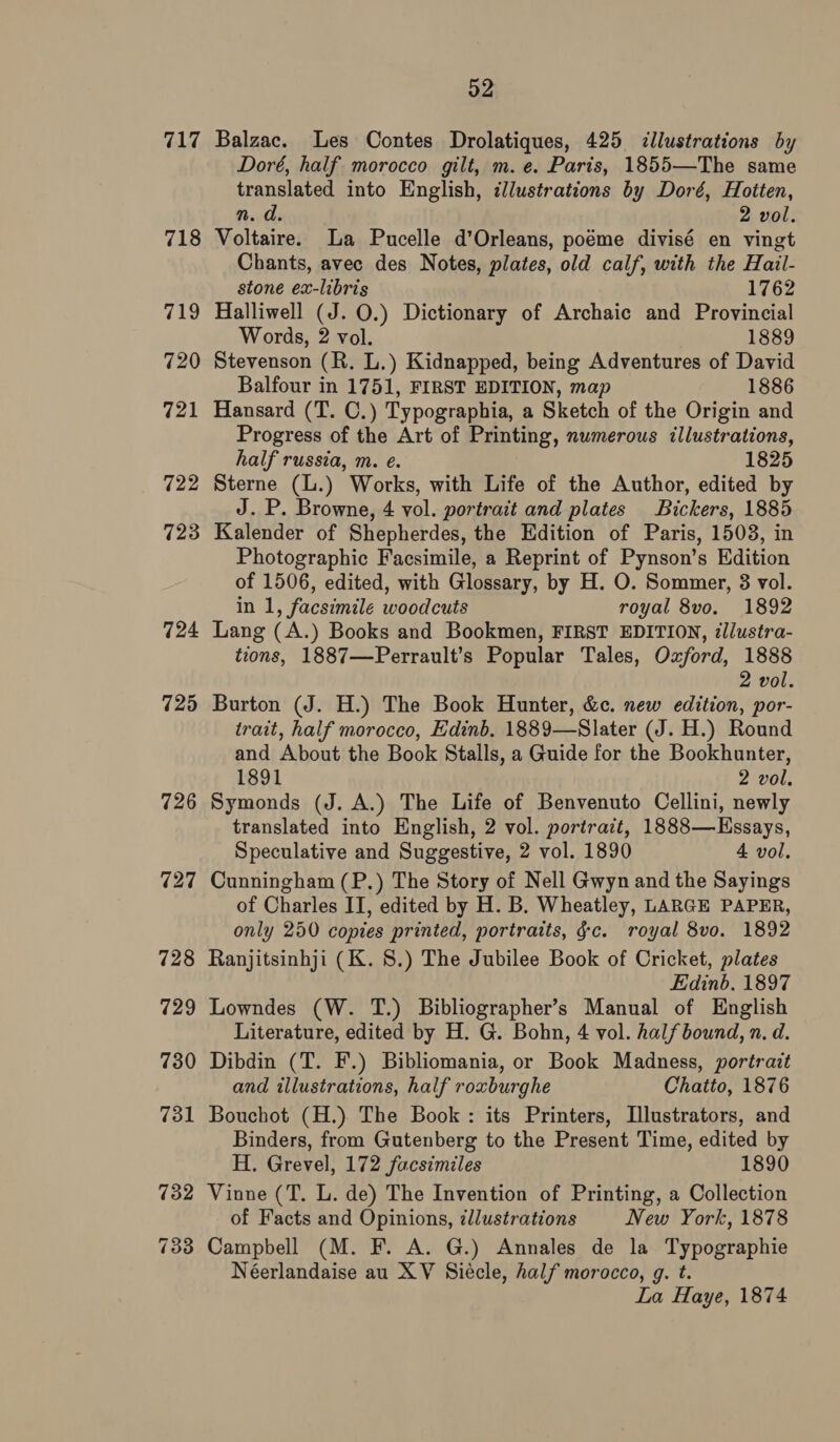 717 718 719 720 721 722 723 724 725 726 727 52 Balzac. Les Contes Drolatiques, 425 &lt;llustrations by Doré, half morocco gilt, m. e. Paris, 1855—The same translated into English, illustrations by Doré, Hotten, n. d. 2 vol. Voltaire. La Pucelle d’Orleans, poéme divisé en vingt Chants, avec des Notes, plates, old calf, with the Hail- stone ex-libris 1762 Halliwell (J. 0.) Dictionary of Archaic and Provincial Words, 2 vol. 1889 Stevenson (R. L.) Kidnapped, being Adventures of David Balfour in 1751, FIRST EDITION, map 1886 Hansard (T. C.) Typographia, a Sketch of the Origin and Progress of the Art of Printing, numerous illustrations, half russia, m. e. 1825 Sterne (L.) Works, with Life of the Author, edited by J. P. Browne, 4 vol. portrait and plates Bickers, 1885 Kalender of Shepherdes, the Edition of Paris, 1503, in Photographic Facsimile, a Reprint of Pynson’s Edition of 1506, edited, with Glossary, by H. O. Sommer, 3 vol. in 1, facsimile woodcuts royal 8vo. 1892 Lang (A.) Books and Bookmen, FIRST EDITION, dllustra- tions, 1887—Perrault’s Popular Tales, Oxford, 1888 2 vol. Burton (J. H.) The Book Hunter, &amp;c. new edition, por- trait, half morocco, Edinb. 1889—Slater (J. H.) Round and About the Book Stalls, a Guide for the Bookhunter, 1891 2 vol. Symonds (J. A.) The Life of Benvenuto Cellini, newly translated into English, 2 vol. portrait, 1888—Essays, Speculative and Suggestive, 2 vol. 1890 4 vol. Cunningham (P.) The Story of Nell Gwyn and the Sayings of Charles II, edited by H. B. Wheatley, LARGE PAPER, only 250 copies printed, portraits, gc. royal 8vo. 1892 Ranjitsinhji (K. 8.) The Jubilee Book of Cricket, plates Edinb. 1897 Lowndes (W. T.) Bibliographer’s Manual of English Literature, edited by H. G. Bohn, 4 vol. half bound, n. d. Dibdin (T. F.) Bibliomania, or Book Madness, portrait and illustrations, half roxburghe Chatto, 1876 Bouchot (H.) The Book: its Printers, Illustrators, and Binders, from Gutenberg to the Present Time, edited by H. Grevel, 172 facsimiles 1890 Vinne (T. L. de) The Invention of Printing, a Collection of Facts and Opinions, ¢llustrations New York, 1878 Campbell (M. F. A. G.) Annales de la Typographie Néerlandaise au XV Siécle, half morocco, g. t. La Haye, 1874