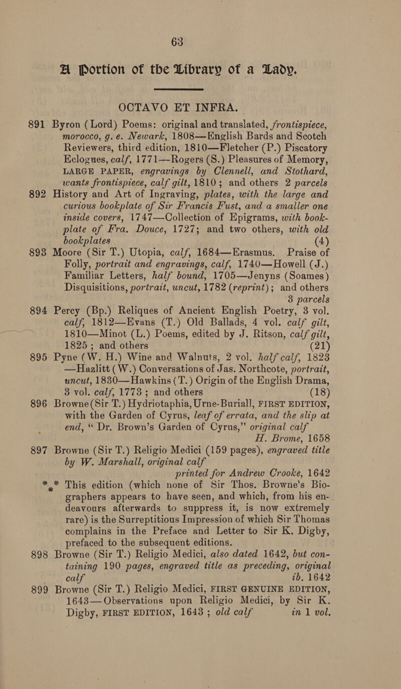 AL Portion of the Library of a Lady. OCTAVO ET INFRA. 891 Byron (Lord) Poems: original and translated, frontispiece, morocco, g. é. Newark, 1808—English Bards and Scotch Reviewers, third edition, 1810—Fletcher (P.) Piscatory Eclogues, calf, 1771—Rogers (S.) Pleasures of Memory, LARGE PAPER, engravings by Clennell, and Stothard, wants frontispiece, calf gilt, 1810; and others 2 parcels 892 History and Art of Ingraving, plates, with the large and curious bookplate of Sir Francis Fust, and a smaller one inside covers, 1747—Collection of Epigrams, with book- plate of Fra. Douce, 1727; and two others, with old bookplates (4) 893 Moore (Sir T.) Utopia, calf, 1684—Erasmus. Praise of Folly, portrait and engravings, calf, 1740— Howell (J.) Familiar Letters, half bound, 1705—Jenyns (Soames) Disquisitions, portrait, uncut, 1782 (reprint); and others 3 parcels 894 Percy (Bp.) Reliques of Ancient English Poetry, 3 vol. calf, 1812—Evans (T.) Old Ballads, 4 vol. calf gilt, 1810—Minot (L.) Poems, edited by J. Ritson, calf gilt, 1825 ; and others (21 895 Pyne (W. H.) Wine and Walnuts, 2 vol. half calf, 1823 —RHazlitt (W.) Conversations of Jas. Northcote, portrait, uncut, 1830— Hawkins (T.) Origin of the English Drama, 3 vol. calf, 1773; and others (18) 896 Browne(Sir T.) Hydriotaphia, Urne-Buriall, FIRST EDITION, with the Garden of Cyrus, leaf of errata, and the slip at end, ‘“ Dr. Brown’s Garden of Cyrus,” original calf H. Brome, 1658 897 Browne (Sir T.) Religio Medici (159 pages), engraved title by W. Marshall, original calf printed for Andrew Crooke, 1642 ** This edition (which none of Sir Thos. Browne’s Bio- graphers appears to have seen, and which, from his en- deavours afterwards to suppress it, is now extremely rare) is the Surreptitious Impression of which Sir Thomas complains in the Preface and Letter to Sir K. Digby, prefaced to the subsequent editions. 898 Browne (Sir T.) Religio Medici, also dated 1642, but con- taining 190 pages, engraved title as preceding, original calf tb. 1642 899 Browne (Sir T.) Religio Medici, FIRST GENUINE EDITION, 1643— Observations upon Religio Medici, by Sir K. Digby, FIRST EDITION, 16438 ; old calf in 1 vol.