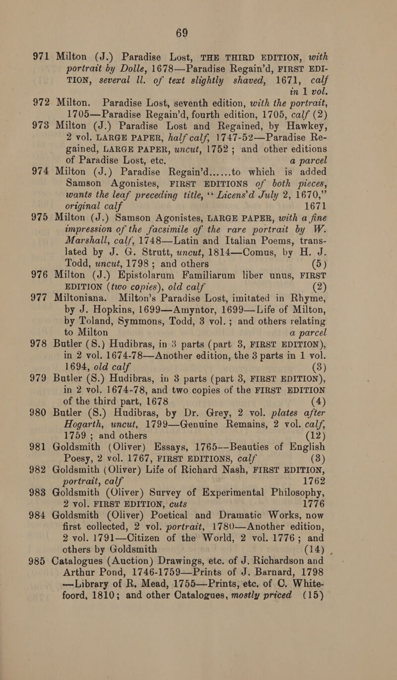 971 972 973 974 975 976 977 978 979 980 981 982 983 984 985 69 Milton (J.) Paradise Lost, THE THIRD EDITION, with portrait by Dolle, 1678—Paradise Regain’d, FIRST EDI- TION, several Il. of text slightly shaved, 1671, calf in 1 vol. Milton. Paradise Lost, seventh edition, with the portrait, 1705— Paradise Regain’d, fourth edition, 1705, calf (2) Milton (J.) Paradise Lost and Regained, by Hawkey, 2 vol. LARGE PAPER, half calf, 1747-52—Paradise Re- gained, LARGE PAPER, wncut, 1752; and other editions of Paradise Lost, etc. a parcel Milton (J.) Paradise Regain’d...... to which is added Samson Agonistes, FIRST EDITIONS of both pieces, wants the leaf preceding title, ‘* Licens’d July 2, 1670,” original calf 1671 Milton (J.) Samson Agonistes, LARGE PAPER, with a fine umpression of the facsimile of the rare portrait by W. Marshall, calf, 1748—Latin and Italian Poems, trans- lated by J. G. Strutt, uncut, 1814—Comus, by H. J. Todd, uncut, 1798 ; and others (5) Milton (J.) Epistolarum Familiarum liber unus, FIRST EDITION (two copies), old calf (2) Miltoniana. Milton’s Paradise Lost, imitated in Rhyme, by J. Hopkins, 1699—Amyntor, 1699—Life of Milton, by Toland, Symmons, Todd, 8 vol. ; and others relating to Milton a parcel Butler (S.) Hudibras, in 3 parts (part 3, FIRST EDITION), in 2 vol. 1674-78—Another edition, the 3 parts in 1 vol. 1694, old calf (3) Butler (S.) Hudibras, in 3 parts (part 3, FIRST EDITION), in 2 vol. 1674-78, and two copies of the FIRST EDITION of the third part, 1678 (4) Butler (S.) Hudibras, by Dr. Grey, 2 vol. plates after Hogarth, uncut, 1799—Genuine Remains, 2 vol. calf, 1759 ; and others (12) Goldsmith (Oliver) Essays, 1765--Beauties of English Poesy, 2 vol. 1767, FIRST EDITIONS, calf (3) Goldsmith (Oliver) Life of Richard Nash, FIRST EDITION, portrait, calf 1762 Goldsmith (Oliver) Survey of Experimental Philosophy, 2 vol. FIRST EDITION, cuts 1776 Goldsmith (Oliver) Poetical and Dramatic Works, now first collected, 2 vol. portratt, 178(0—Another edition, 2 vol. 1791—Citizen of the’ World, 2 vol. 1776; and others by Goldsmith (14) , Catalogues (Auction) Drawings, etc. of J. Richardson and Arthur Pond, 1746-1759—Prints of J. Barnard, 1798 —Library of R. Mead, 1755—Prints, etc. of C. White- foord, 1810; and other Catalogues, mostly priced (15)