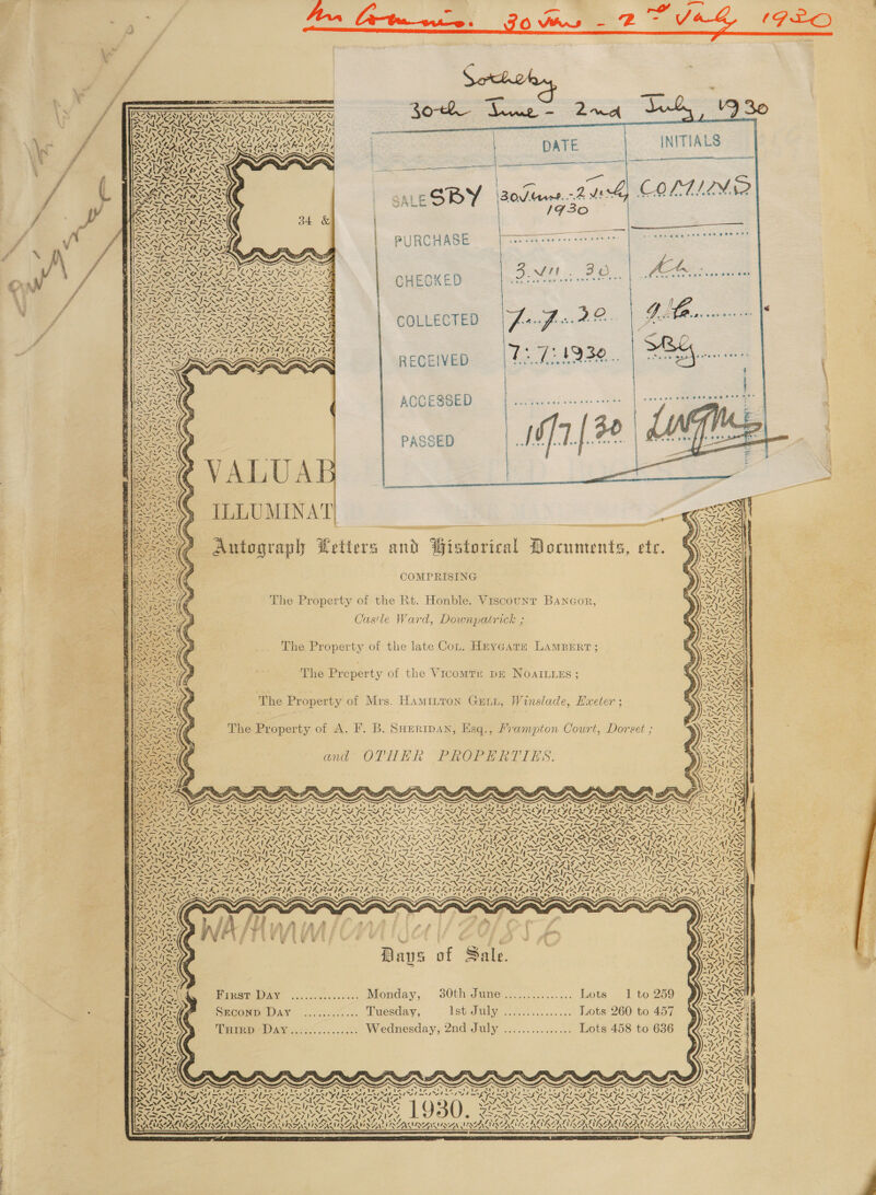 a.          VW 30 INITIALS Wau UNS BDA Ou &gt; 7 Woy Non er nea Ne DATE  —  ee 30s Mare.-2 vt 1930 y) OLTIMP? Sms SALE SBY PURCHASE  — a0 Sm Sele 2 8S COV e688 2 Pe mane omens es peel ete, RS eet Uwe 6am    wales = Se NF aN A, y ————— — WF 17 yA) Ge KO xr RR LIN SS Se f~* = a 30 a bus © SO Cw wwe O86 8 O- TF ASSO. sss ve Segawanad ae 9 EAL ROE CHECKED \ yA are St KoA {- yds 6 a At “a &amp; 7 N 74 as GK I- rt Cs A l- 4 &amp; ~' GIG. cok — COLLECTED  —— WN RECEIVED  ACCESSED ee a ee ee De { Fa | eben. | Se | cant ILLUMINAT| - Autograph Petters and Pistorical Documents, COMPRISING  a IF ete. The Property of the Rt. Honble. Viscount Bangor, Castle Ward, Downpatrick ; The Property of the late Cot. Heycatz LAMBERT ; The Preperty of the Vicomru pm NOAILLESs ; The Property of Mrs. Hamiuton Guu, Winslade, Hxeter ; The Property of A. F. B. SHeripan, Esq., Prampton Court, Dorset ;         ees ana” OTHER PROPERTIES: een NX Ir: Si See SSH Pea          ~ Ry ra ‘\ Slee / 72 \ — a5 7, . 72&gt; NX&gt; 7 t ~ 4 ha ays \ N RABE 751 pet /. ‘ s ' Ass 87 “VGN aS Orig WAS 5 SW Q WA ia hy ‘s hy 7,1 As ISS SNS OS ISS US: Uae IO Sales CRASSA SADIE A AGAR A GUAR oN - -~ -* . ~ . . . ™, -_ , ~ BOR SN IR NTR AN TR TR TRAE UST SATE ASTER BM &gt; Pel &gt; Fe hI NINN ISN NXN IN FUSNDINND INNS INNS SRA IZ ANSE KS =7 St ASR ory ae In N7 YOY a DISS aa en ae SANZ VES Sry ao gies BY DESY Ey | LD) IS ODL as IST ISSA ETU SATUS AL SPT SSATE STEELE TESTES TATE TEE TATE OS INS cep MZ S KS ~ ~ = ZIM AA wr Se re eX ot At: + 7 a: &amp; i BRIS, Zale 7 -. i ; SEAS ws m= d / gait, SP ALE Cain d € } § i é % Shen ALES a f Sal POS, ene aps of Sale. SON iat 4 ae &gt; A . DA Vis MAAILG BONS ene ie ZH |b aS 7 Sw DA, TSN Piesieeey .......-....... Moenday,. 30th dume...,...::...... Lots 1 to259 PRES INN AW= FR EG SIAL &lt;~ 7% 7 NT aa S || SANS SECOND Day ............ Tuesday, Vetidailty, — 2.02... .+....) Lote’ 260 €o. 457) Ss Si STIG Fos hte AA A LAV es a F Zit eee Tan AN, 2&lt;0......00:. Wednesday, 2nd July ............... Lots 458 to 636 S “p~,\ ‘- W\7 VCs    Ww ~ ~ “~ 6S an Cy Ae “~ as es APs CN S 7 Pre Ving Set ey yee ey ‘ VSIA PRISMS ERAN RENAE f Ne NN eZ ST PRIS WH dot EAS | Sedo PENS PAS y ST NI NS RE Ie ee IN IN et Nt iy VSN NONAS N SS RO in oh EE BES ‘4 Soe oy CZ AZ AE NZS e &lt; VA Smt “Ne AS LAMININ ME 