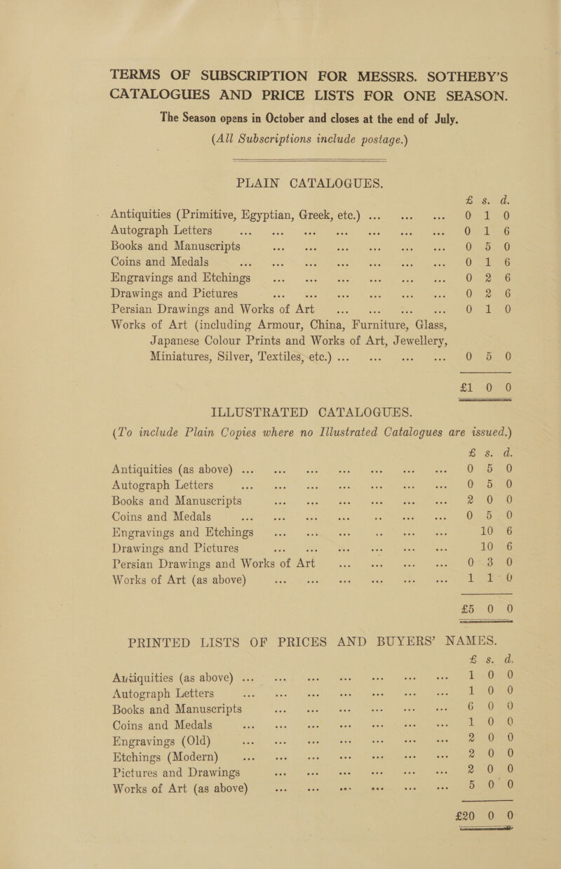 The Season opens in October and closes at the end of July. (All Subscriptions include postage.)    PLAIN CATALOGUES. BS. Antiquities (Primitive, Egyptian, Greek, etc.) . Jee | Autograph Letters es ass OF Books and Manuscripts 0 25 Coins and Medals 0 Hngravings and Ktchings 0 2 Drawings and Pictures : 0. Persian Drawings and Works of ne hee One Works of Art (including Armour, China, Pome Gites Japanese Colour Prints and Works of Art, Jewellery, Miniatures, Silver, Textiles; ete:)... — 3... “sce5 ance ees ILLUSTRATED CATALOGUES. DCA anoaoc® ZS Antiquities (as above) ... 0 5 Autograph Letters sani: i Sal. putea ts sees ee eee ae OES Books and Manuscripts pe eae eee ah ee Coins and Medals ze 0 5 Engravings and Htchings 10 Drawings and Pictures nes SV ay 10 Persian Drawings and Works of Ate sca) Stbea?- eee” Sanaa ames Works of Art (as above) wie opt hardline ne nee &amp; Autiquities (as above) ... 1 Autograph Letters at Books and Manuscripts 6 Coins and Medals 1 Engravings (Old) 2 Etchings (Modern) 2 Pictures and Drawings 2 Works of Art (as above) 5 £20 0 Bie a SS Oo Se:-S'4 SOAnRncocno ®&amp; = S Sao ocooccoo &amp;