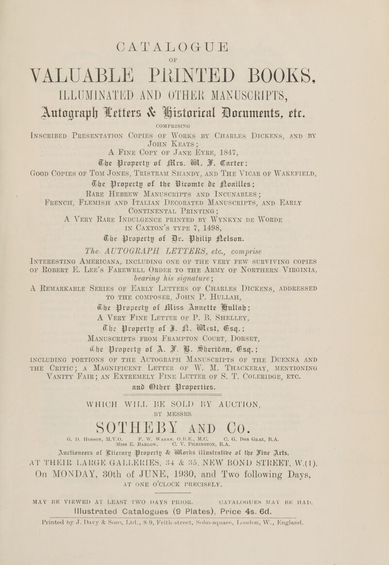 as La VALUABLE Ph INTED BOOKS, ILLUMINATED AND OTHER MANUSCRIPTS, Autograph Wetters &amp; Historical Documents, ete. COMPRISING INSCRIBED PRESENTATION COPIES OF WoRKS BY CHARLES DICKENS, AND BY JOHN KEATS; A FINE Copy oF Jang Eyre, 1847, Ghe Property of Mrs. WH. F. Carter: toop Corres OF Tom JONES, TRISTRAM SHANDY, AND THE VICAR OF WAKEFIELD, G@he Property of the Wircomte de Hoailles; Rare HEBREW MANuscriprs AND INCUNABLES; FRENCH, FLEMISH AND ITALIAN DEcoRATED MANUSCRIPTS, AND HARLY CONTINENTAL PRINTING; A VERY RARE INDULGENCE PRINTED BY WYNKYN DE WORDE IN CaxTon’s TYPE 7, 1498, Ghe Property of Ar. Philip Nelson. The. AUTOGRAPH LETTERS, etc., comprise INTERESTING AMERICANA, INCLUDING ONE OF THE VERY FEW SURVIVING COPIES OF Ropert HK. LEE’s FAREWELL ORDER TO THE ARMY OF NORTHERN VIRGINIA, bearing his signature ; A REMARKABLE SERIES OF HARLY LETTERS OF CHARLES DICKENS, ADDRESSED TO THE COMPOSER, JOHN P. HULLAH, Ghe Property of siss Annette Hullab; A VERY FINE Letrer or P. B. SHELLEY, Ghe Property of J. N. West, Esq.; MANUSCRIPTS FROM FRAMPTON CouRT, DORSET, Ghe Property of A. F. B. Sheridan, Esq. ; INCLUDING PORTIONS OF THE AUTOGRAPH MANUSCRIPTS OF THE DUENNA AND THE CRITIC; A MaGNniricent LETTER oF W. M. THACKERAY, MENTIONING Vanity FatR; AN EXTREMELY FINE LETTER oF S. T. COLERIDGE, ETC. and Other Properties.   WHICH WILL BE SOLD BY AUCTION, BY MESSRS SOTH EB &amp; « aap C503 G. J. Hopson, M.V.O KF. OW. Warr, O.B.E., M.C, C. G. Drs Graz, B.A. Miss E. BARLOW. O. VY. Pinkineron, B.A. Auctioneers of Literary Property &amp; Works illustrative of the Fine Arts, AT THHIR LARGE GALLERIES, 34 &amp; 35, NEW BOND STREET, W.(1). On MONDAY, 30th of JUNE, 1930, and Two following Days, AT ONE O'CLOCK PRECISELY. MAY BE VIEWED AT LEAST 'tTWO DAYS PRIOR. CATALOGUES MAY BK HAD, Illustrated Catalogues (9 Plates), Price 4s. 6d. Printed by J. Davy &amp; Sons, Ltd., 8-9, Frith-street, Soho- square, London, W., England.  