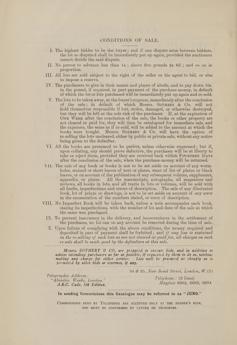 CONDITIONS OF SALE. the lot so disputed shall be immediately put up again, provided the auctioneer cannot decide the said dispute. proportion. All lots are sold subject to the right of the seller or his agent to bid, or else to impose a reserve. in the pound, if required, in part payment of the purchase-money, in default of which the lot or lots purchased will be immediately put up again and re-sold. of the sale; in default of which Messrs. SorHesy &amp; Co. will not hold themselves responsible if lost, stolen, damaged, or otherwise destroyed, but they will be left at the sole risk of the purchaser. If, at the expiration of OnE WEEK after the conclusion of the sale, the books or other property are not cleared or paid for, they will then be catalogued for immediate sale, and the expenses, the same as if re-sold, will be added to the amount at which the books were bought. Messrs. SorHespy &amp; Co. will have the option of re-selling the lots uncleared, either by public or private sale, without any notice being given to the defaulter. All the books are presumed to be .perfect, unless otherwise expressed ; but if, upon collating, any should prove defective, the purchaser will be at liberty to take or reject them, provided they are received back within FouRTEEN Days after the conclusion of the sale, when the purchase-money will be returned. The sale of any book or books is not to be set aside on account of any worm- holes, stained or short leaves of text or plates, want of list of plates or blank leaves, or on account of the publication of any subsequent volume, supplement, appendix, or plates. All the manuscripts, autographs, all magazines and reviews, all books in lots, and all tracts in lots or volumes, will be sold with all faults, imperfections and errors of description. The sale of any illustrated book, lot of prints or drawings, is not to be set aside on account of any error in the enumeration of the numbers stated, or error of description. No Imperfect Book will be taken back, unless a note accompanies each book, stating its imperfections, with the number of lot and date of the sale at which the same was purchased. the purchases, no lot can on any account be removed during the time of sale. Upon failure of complying with the above conditions, the money required and deposited in part of payment shall be forfeited; and 2«/ any loss ts sustarned un the re-selling of such.lots as are not cleared or paid for, all charges on such ve-sale shall be made good by the defaulters at thes sale.  Messrs. SOTHEBY &amp; CO. are prepared to execute bids, and in addition to advise intending purchasers as far as posstble, if requested by them to do so, without making any charge for etther service. Lots will be procured as cheaply as is permitted by other bids or reserves, if any.  34 &amp; 35, New Bond Street, London, W.(1) ARG: Code, Sth Edition, Mayfawr 6682, : 6683, 6684  Iu sending Commissions this Catalogue may be referred to as ‘“‘ JUNO.”  COMMISSIONS SENT BY ‘TELEPHONE ARE ACCEPTED ONLY AT THE SENDER’S RISK, AND MUST BE CONFIRMED BY LETTER OR TELEGRAM.