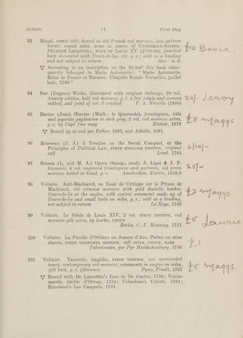 OCTAVO LL Hirst Day 93 Missal, wants totle, bound in old French red morocco, lace pattern border round sides, arms in centre of CATHERINE-SOPHIE- FéLIcIré LEcZINSKA, WIFE or Louis XV (1703-68), panelled back decorated with fleurs-de-lys, etc. g.e.; sold as a binding and not subject to return 8vo. n.d. ** According to an inscription on the fly-leaf this book subse- quently belonged to Marie Antoinette: “ Marie Antoinette. Reine de France et Navarre. Chapelle Royale Versailles, juillet hunts 17395 94 Sue (Eugene) Works, illustrated with original etchings, 20 vol. Annery edition, half red morocco, g.t. a few joints and corners rubbed, and joint of vol. I cracked F. A. Niccolls (1900) 95 Racine (Jean) CHuvres (Mark: le Quarendo), frontispiece, title and separate pagination to each play, 2 vol. red morocco extra, g.e. by Capé fine copy Elzévir, 1678 ** Bound up at end are Esther, 1692, and Athale, 1691. 96 Rousseau (J. J.) A Treatise on the Social Compact, or the Principles of Political Law, FIRST ENGLISH EDITION, original calf Lond. 1764 97 Seneca (L. and M. A.) Opera Omnia; exult. J. Lipsi &amp; J. F. Gronovii, 4 vol. engraved frontispiece and portraits, old green morocco tooled in blind, g. e. Amsterdam, Elzévir, 1658-9 98 Voltaire. Anti-Machiavel, ou Essai de Critique sur le Prince de Machiavel, old crimson morocco with gold dentelle border, fleurs-de-lis at the angles, with central ornament made up of flewrs-de-lis and small tools on sides, g.e.; sold as a binding, not subject to return La Haye, 1740 99 Voltaire. Le Siécle de Louis XIV, 2 vol. FIRST EDITION, red morocco gilt extra, by Lortic, UNCUT Berlin, C.F. Henning, 1751 100 Voltaire. La Pucelle d’Orléans ou Jeanne d’Arc, Poeéme en seize chants, FIRST COMPLETE EDITION, calf extra, UNCUT, RARE Tabesterahn, par Pyr Mardechanburg, 1756 issue), contemporary red morocco, ornaments in angles on sides, ** Bound with De Lamotthe’s Ines de De Castro, 1754; Venice sauvée, imitée d’Otway, 1754; Colardeau’s Caliste, 1761; Riccoboni’s Les Cacquets, 1761. ee hee 4 | - ¢ rs bs me = 2-4 YS ee, a ¢