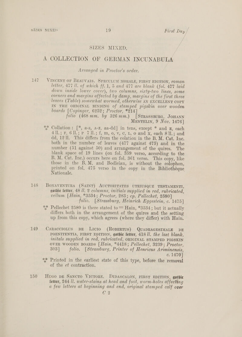 SIZES MIXED. A COLLECTION OF GERMAN INCUNABULA Arranged in Proctor’s order. 147 ~=VINCENT or BEAUVAIS. SPECULUM MORALE, FIRST EDITION, roman letter, 477 Ul. of which ff.1, 5 and 477 are blank (fol. 477 laid down inside lower cover), two columns, sixty-two lines, some corners and margins affected by damp, margins of the first three leaves (Table) somewhat wormed, otherwise AN EXCELLENT COPY IN THE ORIGINAL BINDING of stamped pigskin over wooden boards [Copinger, 6252; Proctor, *214] folto (468mm. by 326mm.) [Srrasspurc, JoHANN MENTELIN, 9 Nov. 1476] ~ Collation: [“, a-z, 4-z, aa-dd] in tens, except * and x, each le 6d) Po: tm, oi, ty, O-and Se eaen © ths and dd, 1211. This differs from the colation in the B. M. Cat. Inc. both in the number of leaves (477 against 475) and in the number (51 against 50) and arrangement of the quires. The blank space of 19 lines (on fol. 359 verso, according to the B. M. Cat. Inc.) occurs here on fol. 361 verso. This copy, like those in the B.M. and Bodleian, is without the colophon, printed on fol. 475 verso in the copy in the Bibliothéque Nationale. 148 BoNAVENTURA (Sant) AUCTORITATES UTRIUSQUE TESTAMENTT, gothic fetter, 48 1. 2 columns, initials supplied in red, rubricated, vellum | Hain, *3534; Proctor, 283; cp. Pellechet, 2580] folio. [Strassburg, Heinrich Eggestein, c. 1475] % Pellechet 2580 is there stated to = Hain, *3534; but it actually differs both in the arrangement of the quires and the setting up from this copy, which agrees (where they differ) with Hain. 149 CaRracciotus DE Licio (ROBERTUS) QUADRAGESIMALE DE POENITENTIA, FIRST EDITION, gothic fetter, 418 Il. the last blank, mitals supplied in red, rubricated, ORIGINAL STAMPED PIGSKIN OVER WOODEN BOARDS [ Hain, *4418; Pellechet, 3239; Proctor, 303 | folio. [Strassburg, Printer of Henricus Ariminensis, c. 1470] %« Printed in the earliest state of this type, before the removal of the et contraction. 150 Huco DE SANcTO VICTORE. DIDASCALON, FIRST EDITION, gothic fetter, 244 U1. water-stains at head and foot, worm-holes affecting a few letters at beginning and end, original stamped calf over C 2