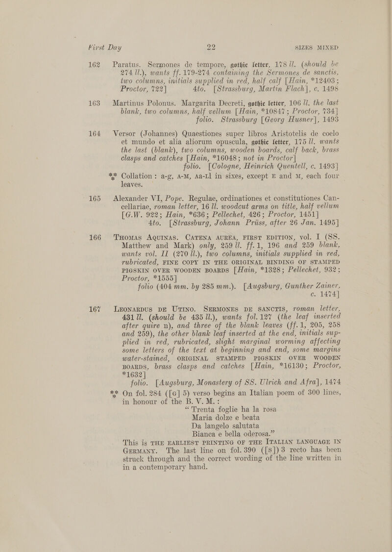 162 163 164 165 166 167 274 1l.), wants ff. 179-274 contaiming the Sermones de sanctis, two columns, wmitials supplied in red, half calf | Hain, *12403 ; Proctor, 722 | Ato. [Strassburg, Martin Flach], c. 1498 blank, two columns, half vellum | Hain, *10847; Proctor, 734 | folio. Strassburg [Georg Husner], 1493 et mundo et alia aliorum opuscula, gothic fetter, 175 ll. wants the last (blank), two columns, wooden boards, calf back, brass clasps and catches [ Hain, *16048; not in Proctor | folio. [Cologne, Hewmrich Quentell, c. 1493] leaves. cellariae, roman letter, 16 Il. woodcut arms on title, half vellum [G.W. 922; Hain, *636; Pellechet, 426; Proctor, 1451] 4to. [Strassburg, Johann Priiss, after 26 Jan. 1495 | Matthew and Mark) only, 259 Ul. ff.1, 196 and 259 blank, wants vol. IT (270 Ul.), two columns, wmitials supplied im red, rubricated, FINE COPY IN THE ORIGINAL BINDING OF STAMPED PIGSKIN OVER WOODEN BOARDS [ Hain, *1328; Pellechet, 932; Proctor, *1555 | folio (404 mm. by 285 mm.). [Augsburg, Gunther Zainer, c. 1474] 431 I. (should be 435 11.), wants fol.127% (the leaf inserted after quire n), and three of the blank leaves (ff.1, 205, 258 and 259), the other blank leaf inserted at the end, initials sup- plied in red, rubricated, slight marginal worming affecting some letters of the text at beginning and end, some margins water-stained, ORIGINAL STAMPED PIGSKIN OVER WOODEN BOARDS, brass clasps and catches [Hain, *16130; Proctor, *1632] folio. [Augsburg, Monastery of SS. Ulrich and Afra], 1474 in honour of the B. V. M.: “Trenta foglie ha la rosa Maria dolze e beata Da langelo salutata Bianca e bella oderosa.” This is THE EARLIEST PRINTING OF THE ITALIAN LANGUAGE IN Germany. The last line on fol. 390 ([S]) 3 recto has been struck through and the correct wording of the line written in in a contemporary hand.