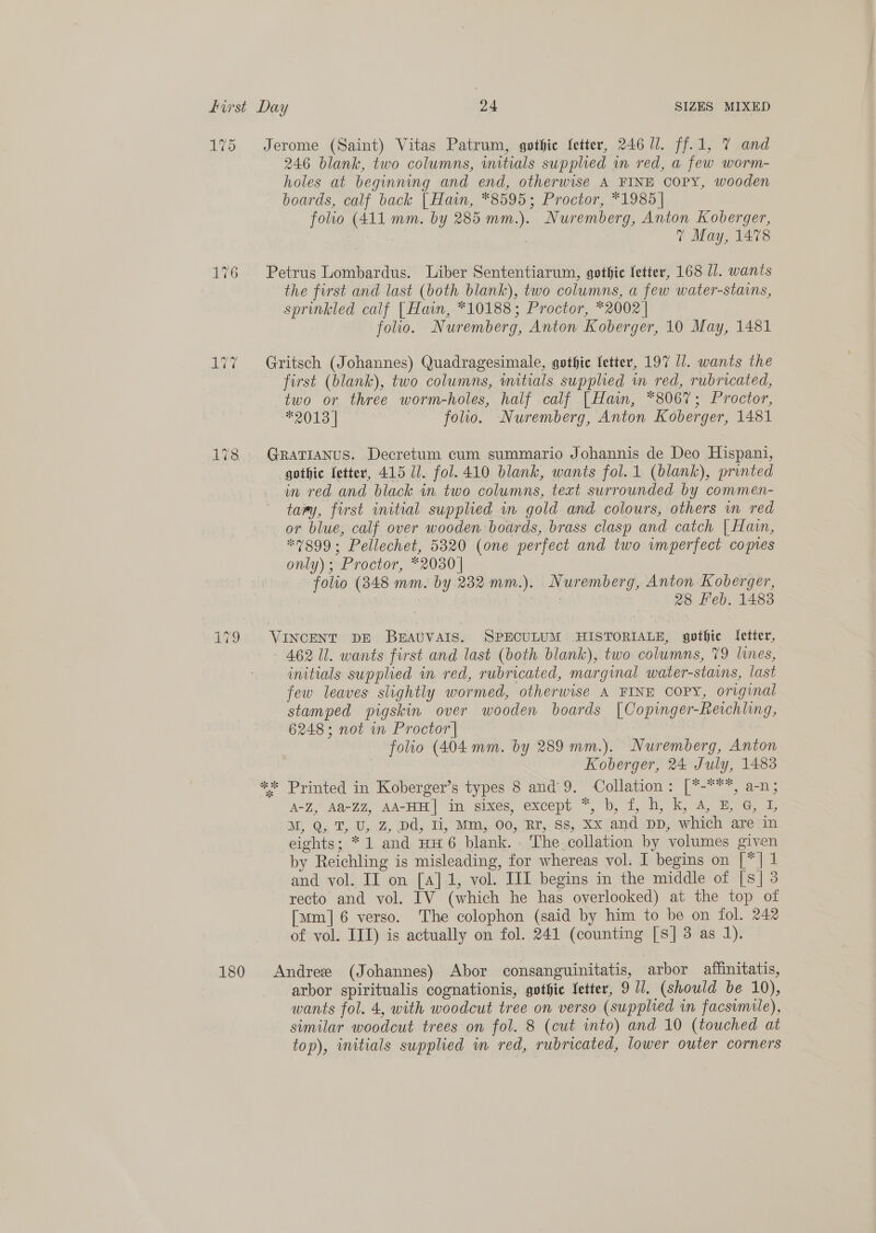 175 Jerome (Saint) Vitas Patrum, gothic fetter, 246 JJ. ff.1, 7 and 246 blank, two columns, initials supplied in red, a few worm- holes at beginning and end, otherwise A FINE COPY, wooden boards, calf back | Hain, *8595; Proctor, *1985] folio (411 mm. by 285 mm.). Nuremberg, Anton Koberger, | % May, 1478 176 Petrus Lombardus. Liber Sententiarum, gothic fetter, 168 11. wants the first and last (both blank), two columns, a few water-stains, sprinkled calf [Hain, *10188; Proctor, *2002 | folio. Nuremberg, Anton Koberger, 10 May, 1481 177 + Gritsch (Johannes) Quadragesimale, gothic fetter, 197 17. wants the first (blank), two columns, initials supplied wm red, rubricated, two or three worm-holes, half calf | Hain, *8067; Proctor, #2018 | folio. Nuremberg, Anton Koberger, 1481 178. Grarianus. Decretum cum summario Johannis de Deo Hispani, gothic fetter, 415 Ul. fol. 410 blank, wants fol.1 (blank), printed in red and black in two columns, text surrounded by commen- tawy, first initial supplied in gold and colours, others in red or blue, calf over wooden boards, brass clasp and catch | Hain, “7899; Pellechet, 5320 (one perfect and two vmperfect copies only); Proctor, *2030 | folio (848 mm. by 232 mm.). Nuremberg, Anton Koberger, 3 | : aA 28 Feb. 1483 jet &lt;2 io) VINCENT DE BEAUVAIS. SPECULUM. HISTORIALE, gothic fetter, 462 11. wants first and last (both blank), two columns, 79 lines, initials supplied in red, rubricated, marginal water-stains, last few leaves slightly wormed, otherwise A FINE COPY, original stamped pigskin over wooden boards |Copinger-Reichling, 6248 ; not in Proctor | folio (404 mm. by 289 mm.). Nuremberg, Anton Koberger, 24 July, 1483 ** Printed in Koberger’s types 8 and 9. Collation: [*-***, a-n; A-Z, A&amp;-ZZ, AA-HH| in sixes, except *, b, f, h, k, 4, B G, 1 M, Q, T, U, Z, Dd, Ii, Mm, 00, Rr, Ss, Xx and DD, which are in eights; *1 and HH6 blank. The. collation by volumes given by Reichling is misleading, for whereas vol. I begins on [*] 1 and vol. II on [a]1, vol. IIL begins in the middle of [s] 3 recto and vol. IV (which he has overlooked) at the top of [arm] 6 verso. The colophon (said by him to be on fol. 242 of vol. III) is actually on fol. 241 (counting [s] 3 as 1). 180 Andres (Johannes) Abor consanguinitatis, arbor atftfinitatis, arbor spiritualis cognationis, gothic Vetter, 9 1. (should be 10), wants fol. 4, with woodcut tree on verso (supplied in facsimile), similar woodcut trees on fol. 8 (cut into) and 10 (touched at top), initials supplied m red, rubricated, lower outer corners