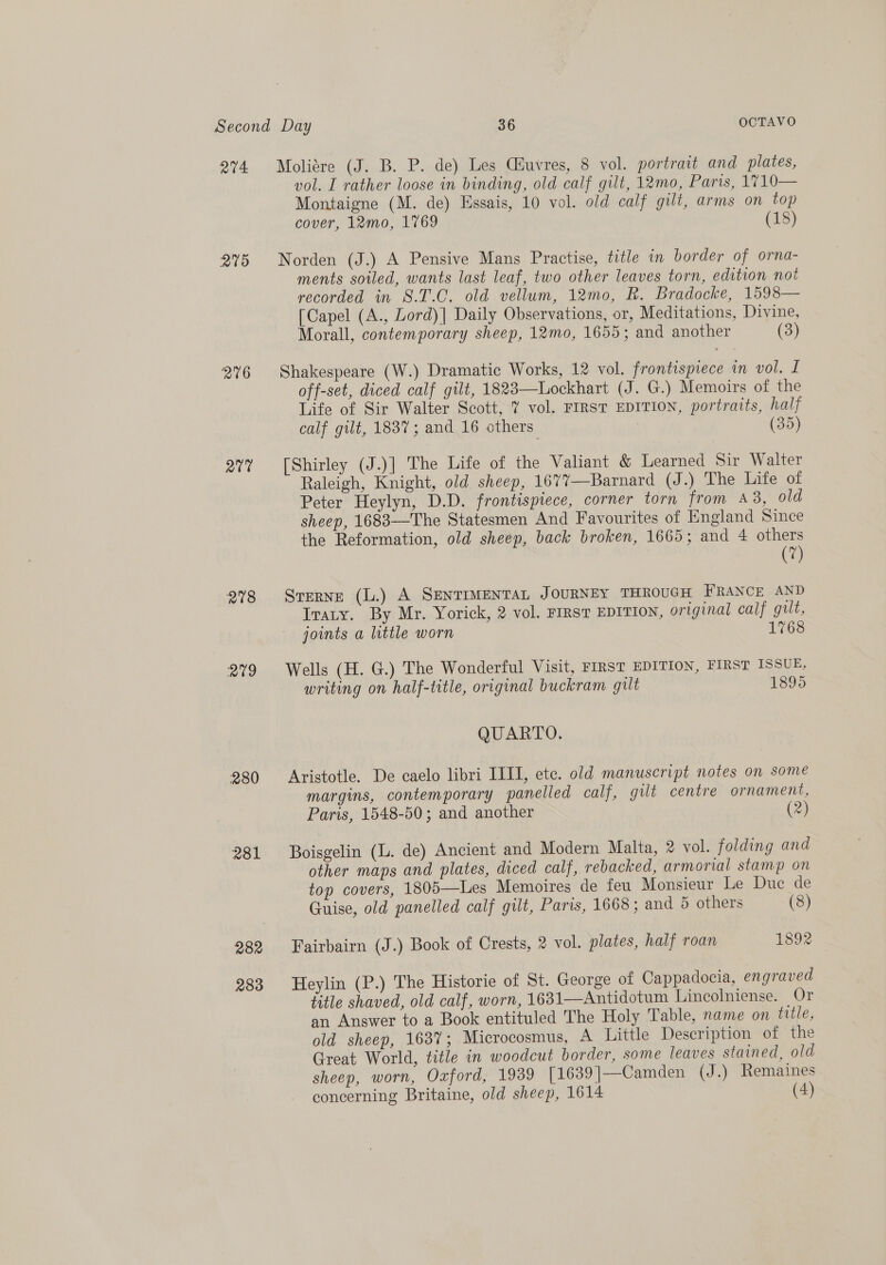 Q74 275 276 QU 278 aig 280 rao 282 283 Moliére (J. B. P. de) Les Ciuvres, 8 vol. portrait and plates, vol. I rather loose in binding, old calf gilt, 12mo, Paris, 1710— Montaigne (M. de) Essais, 10 vol. old calf gilt, arms on top cover, 12mo, 1769 (18) Norden (J.) A Pensive Mans Practise, title in border of orna- ments soiled, wants last leaf, two other leaves torn, edition not recorded in S.T.C. old vellum, 12mo, R. Bradocke, 1598— [Capel (A., Lord)| Daily Observations, or, Meditations, Divine, Morall, contemporary sheep, 12mo, 1655; and another (3) Shakespeare (W.) Dramatic Works, 12 vol. frontispiece in vol. I off-set, diced calf gilt, 1823—Lockhart (J. G.) Memoirs of the Life of Sir Walter Scott, 7 vol. FIRST EDITION, portraits, half calf gilt, 1837; and 16 others (35) [Shirley (J.)] The Life of the Valiant &amp; Learned Sir Walter Raleigh, Knight, old sheep, 1677—Barnard (J.) The Life of Peter Heylyn, D.D. frontispiece, corner torn from A8, old sheep, 1683—The Statesmen And Favourites of England Since the Reformation, old sheep, back broken, 1665; and 4 others (7) Sterne (L.) A SENTIMENTAL JOURNEY THROUGH FRANCE AND Iraty. By Mr. Yorick, 2 vol. FIRST EDITION, original calf gut, joints a little worn 1768 Wells (H. G.) The Wonderful Visit, FIRST EDITION, FIRST ISSUE, writing on half-title, original buckram gilt 1895 QUARTO. Aristotle. De caelo libri IIIT, ete. old manuscript notes on some margins, contemporary panelled calf, gilt centre ornament, Paris, 1548-50; and another (2) Boisgelin (L. de) Ancient and Modern Malta, 2 vol. folding and other maps and plates, diced calf, rebacked, armorial stamp on top covers, 1805—Les Memoires de feu Monsieur Le Duc de Guise, old panelled calf gilt, Paris, 1668; and 5 others (8) Fairbairn (J.) Book of Crests, 2 vol. plates, half roan 1892 Heylin (P.) The Historie of St. George of Cappadocia, engraved title shaved, old calf, worn, 1631—Antidotum Lincolniense. Or an Answer to a Book entituled The Holy Table, name on title, old sheep, 163%; Microcosmus, A Little Description of the Great World, title in woodcut border, some leaves stained, old sheep, worn, Oaford, 1939 [1639]—Camden (J.) Remaines