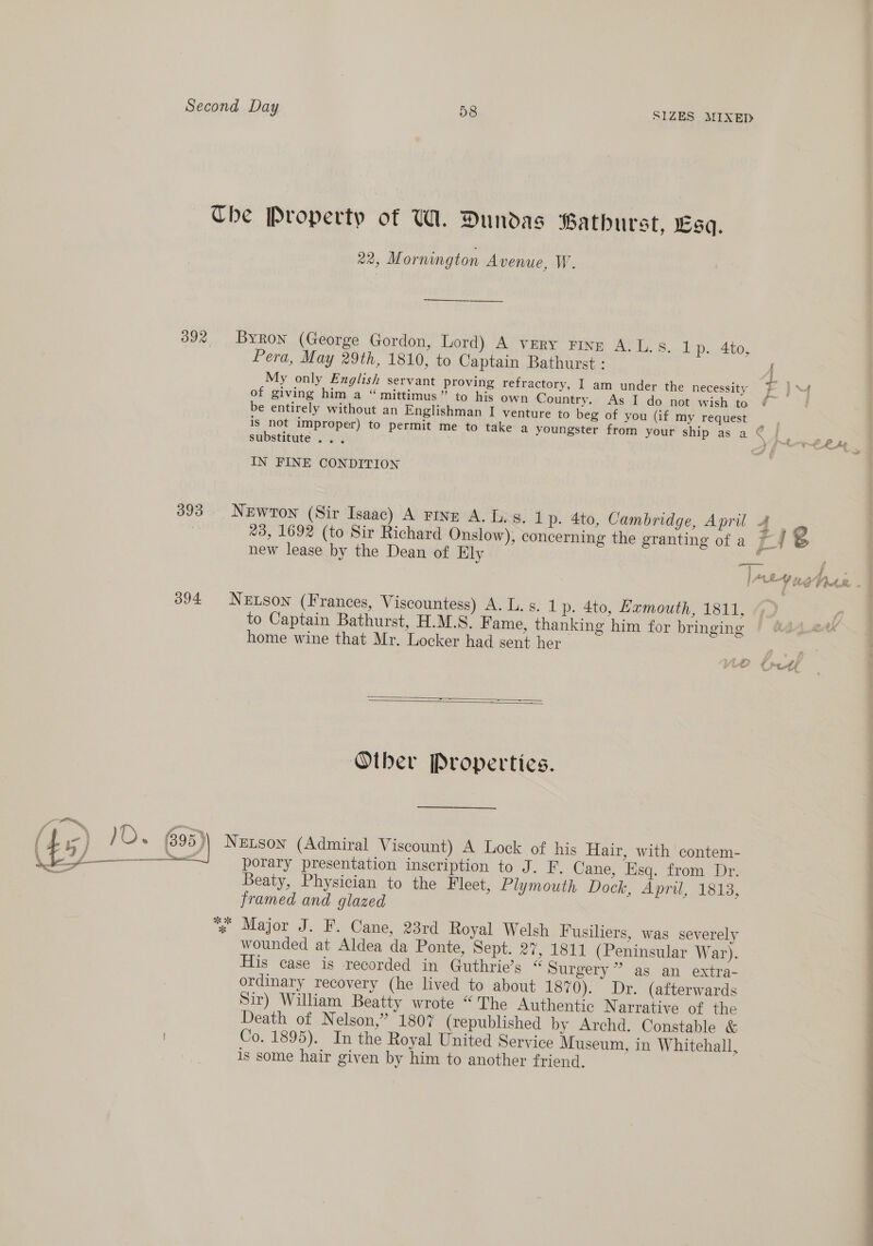 Che Property of WA. Dundas Bathurst, Lsq. 22, M ornington Avenue, W. 392 Byron (George Gordon, Lord) A very Finzr A.L.s. 1p. 4to, Pera, May 29th, 1810, to Captain Bathurst : A My only English servant proving refractory, I am under the necessity E }M of giving him a “ mittimus” to his own Country. As I do not wish to ¢ ) be entirely without an Englishman I venture to beg of you (if my request is not improper) to permit me to take a youngster from your ship as a © ¢e substitute ... a ee IN FINE CONDITION 393 Newton (Sir Isaac) A rine A. Ls. 1 p. 4to, Cambridge, April 4 #3, 1692 (to Sir Richard Onslow), concerning the granting of a 7_/ new lease by the Dean of Ely : a 394 NeEtson (Frances, Viscountess) A. L.s. 1p. 4to, Hamouth, 1811, to Captain Bathurst, H.M.S. Fame, thanking him for bringing home wine that Mr. Locker had sent her   Other Properties. porary presentation inscription to J. F. Cane, Esq. from Dr. Beaty, Physician to the Fleet, Plymouth Dock, April, 1813, framed and glazed % Major J. F. Cane, 23rd Royal Welsh Fusiliers, was severely wounded at Aldea da Ponte, Sept. 27, 1811 (Peninsular War). His case is recorded in Guthrie’s “ Surgery” as an extra- ordinary recovery (he lived to about 1870). Dr. (afterwards Sir) William Beatty wrote “The Authentic N arrative of the Death of Nelson,” 1807 (republished by Archd. Constable &amp; Co. 1895). In the Royal United Service Museum, in Whitehall, is some hair given by him to another friend, ee eo a