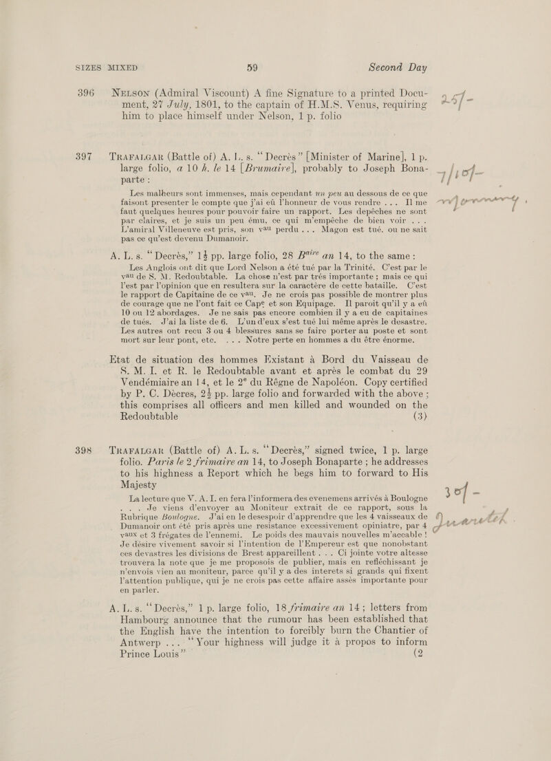 Netson (Admiral Viscount) A fine Signature to a printed Docu- ment, 27 July, 1801, to the captain of H.M.S. Venus, requiring him to place himself under Nelson, 1 p. folio TRAFALGAR (Battle of) A. I. s. ‘‘Deerés” [Minister of Marine], 1 p. large folio, a 10 h. le 14 | Brumaire], probably to Joseph Bona- parte : Les malheurs sont immenses, mais cependant wn pew au dessous de ce que faisont presenter le compte que j’ai et ’honneur de vous rendre... Il me faut quelques heures pour pouvoir faire un rapport. Les depéches ne sont par claires, et je suis un peu ému, ce qui m’empéche de bien voir ... L’amiral Villeneuve est pris, son v84U perdu... Magon est tué. ou ne sait pas ce quest devenu Dumanoir. A. L.s. “ Deerés,” 14 pp. large folio, 28 B™’”’ an 14, to the same: Les Anglois ont dit que Lord Nelson a été tué par la Trinité. C’est par le vau de S. M. Redoubtable. La chose n’est par trés importante ; mais ce qui Vest par lopinion que en resultera sur la caractére de cette bataille. C’est le rapport de Capitaine de ce v@U. Je ne crois pas possible de montrer plus de courage que ne l’ont fait ce Cape et son Equipage. II] paroit qwil y a et 10 ou 12 abordages. Je ne sais pas encore combien il y a eu de capitaines de tués. J’aila listede6. L’und’eux s’est tué lui méme apres le desastre. Les autres ont recu 3 ou 4 blessures sans se faire porter au poste et sont mort sur leur pont, ete. ... Notre perte en hommes a du étre énorme. S. M. I. et R. le Redoubtable avant et apres le combat du 29 Vendémiaire an | 4, et le 2° du Régne de Napoléon. Copy certified by P. C. Decres, 24 pp. large folio and forwarded with the above ; this comprises all officers and men killed and wounded on the Redoubtable (3) 66 ‘ . ° TRAFALGAR (Battle of) A. L.s. Decrés,” signed twice, 1 p. large folio. Paris le 2 frimaire an 14, to Joseph Bonaparte ; he addresses to his highness a Report which he begs him to forward to His Majesty La lecture que V. A. I. en fera l’informera des evenemens arrivés a Boulogne ; Je viens d’envoyer au Moniteur extrait de ce rapport, sous la Rubrique Boulogne. J’ai en le desespoir d’apprendre que les 4 vaisseaux de Dumanoir ont été pris aprés une resistance excessivement opiniatre, par 4 vaux et 3 frégates de ’ennemi. Le poids des mauvais nouvelles m’accable ! Je désire vivement savoir si l’intention de l’Empereur est que nonobstant ces devastres les divisions de Brest appareillent . . . Ci jointe votre altesse trouvera la note que je me proposois de publier, mais en refléchissant je n’envois vien au moniteur, parce qu’il y a des interets si grands qui fixent Vattention publique, qui je ne crois pas cette affaire asses importante pour en parler. A.L.s. “Decrés,” 1 p. large folio, 18 frimaire an 14; letters from Hambourg announce that the rumour has been established that the English have the intention to forcibly burn the Chantier of Antwerp ... ° Your highness will judge it 4 propos to inform Prince Louis” (2