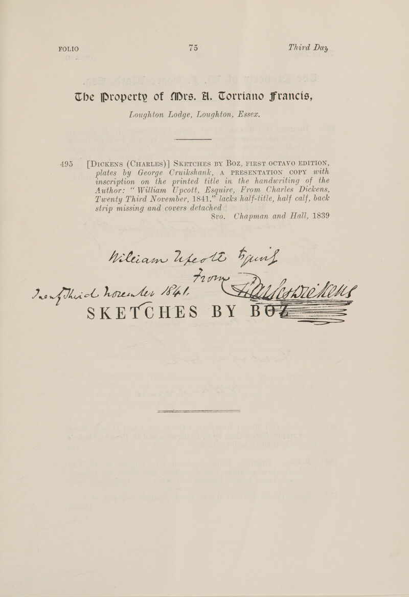 The Property of Mrs. H. Torriano Francis, Loughton Lodge, Loughton, Essez. 495 [Dickens (CHARLES)] SKETCHES BY BOZ, FIRST OCTAVO EDITION, plates by George Cruikshank, A PRESENTATION COPY with inscription on the printed title in the handwriting of the Author: “Wilkam Unpcott, Esquire, From Charles Dickens, Twenty Third November, 1841,” lacks half-title, half calf, back strip missing and covers detached Svo. Chapman and Hall, 1839 /, e Jaaficl hirentes HG SKETCHES BY Bt   