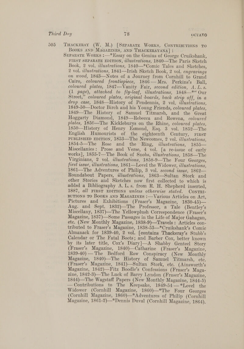 505 THackERAY (W. M.) [Separate Works, CoNntTRIBUTIONS TO Books AND MAGAZINES, AND THACKERAYANA| : SEPARATE WorKs :—*Essay on the Genius of George Cruikshank, FIRST SEPARATE EDITION, illustrations, 1840—The Paris Sketch Book, 2 vol. alustrations, 1840—*Comic Tales and Sketches, * vol. illustrations, 1841—Irish Sketch Book, 2 vol. engravings on wood, 1843—Notes of a Journey from Cornhill to Grand Cairo, coloured frontispiece, 1846—Mrs. Perkins’s Ball, coloured plates, 184%7—Vanity Fair, second edition, A. L.s. (1 page), attached to fly-leaf, illustrations, 1848—** Our Street,” coloured plates, original -boards, back strip off, in a drop case, 1848—History of Pendennis, 2 vol. illustrations, 1849-50—Doctor Birch and his Young Friends, coloured plates, 1849—The History of Samuel Titmarsh, and the Great Hoggarty Diamond, 1849—Rebecca and Rowena, coloured plates, 1850—The Kickleburys on the Rhine, coloured plates, 1850—History of Henry Esmond, Esq. 3 vol. 1852—The English Humourists of the eighteenth Century, First PUBLISHED EDITION, 1853—The Newcomes, 2 vol. illustrations, 1854-5—The Rose and the Ring, illustrations, 1855— Miscellanies: Prose and Verse, 4 vol. [a re-issue of early works], 1855-7—The Book of Snobs, illustrations, 1858—The Virginians, 2 vol. illustrations, 1858-9—The Four Georges, first issue, Ulustrations, 1861—Lovel the Widower, illustrations, 1861—The Adventures of Philip, 3 vol. second isswe, 1862— Roundabout Papers, idlustrations, 1863—Sultan Stork and other Stories and Sketches now first collected to which is addsd a Bibliography A. L.s. from R. H. Shepherd inserted, 1887, all FIRST EDITIONS unless otherwise stated. CoNntTRI- BUTIONS TO Books anp Macazines :—Various Articles on Art, Pictures and Exhibitions (Fraser’s Magazine, 1830-45)—_ Aug. and Sept. 1832)—The Professor, a Tale (Bentley’s Miscellany, 1837)—The Yellowplush Correspondence (Fraser’s Magazine, 1837)—Some Passages in the Life of Major Gahagan, etc. (New Monthly Magazine, 1838-9)—Travels: Articles con- tributed to Fraser’s Magazine, 1838-53—*Cruikshank’s Comic Almanack for 1839-40, 2 vol. [contains Thackeray’s Stubb’s Calendar or The Fatal Boots; and Barber Cox, better known by its later title, Cox’s Diary]—A Shabby Genteel Story (Fraser's Magazine, 1840)—Catharine (Fraser’s Magazine, 1839-40) —'The Bedford Row Conspiracy (New Monthly Magazine, 1840)—The History of Samuel Titmarsh, ete. (Fraser’s Magazine, 1841)—Sultan Stork, etc. (Ainsworth’s Magazine, 1842)—Fitz Boodle’s Confessions (Fraser’s Maga- zine, 1842-3)—The Luck of Barry Lyndon (Fraser’s Magazine, 1844)—The Wagstaff Papers (New Monthly Magazine, 1844-5) — Contributions to The Keepsake, 1849-54 —*Lovel the Widower (Cornhill Magazine, 1860)—*The Four Georges (Cornhill Magazine, 1860)—*Adventures of Philip (Cornhill Magazine, 1861-2)—*Dennis Duval (Cornhill Magazine, 1864). 