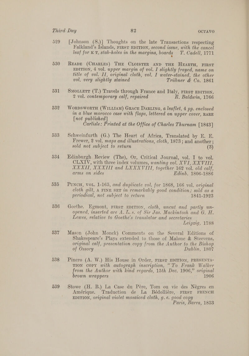 530 531 532 539 534 535 536 O37 538 039 [Johnson (S.)| Thoughts on the late Transactions respecting Falkland’s Islands, FIRST EDITION, second issue, with the cancel leaf for KT, stab-holes in the margins, boards W, Cadet A711 READE (CHARLES) THE CLOISTER AND THE HEARTH, FIRST EDITION, 4 vol. upper margin of vol. I slightly frayed, name on title of vol. II, original cloth, vol. I water-stained, the other vol, very slightly stained Tribner &amp; Co. 1861 SMOLLETT (T.) Travels through France and Italy, First EDITION, 2 vol. contemporary calf, repaired f. Baldwin, 1766 WorpDSWworTH (WILLIAM) GRACE Daring, a leaflet, 4 pp. enclosed in a blue morocco case with flaps, lettered on upper cover, RARE [not published] Carlisle: Printed at the Office of Charles Thurnam [1843] Schweinfurth (G.) The Heart of Africa, Translated by E. E. Frewer, 2 vol. maps and illustrations, cloth, 1873; and another ; sold not subject to return (3) Edinburgh Review (The), Or, Critical Journal, vol. I to. vol. CLXIV, with three index volumes, wanting vol. XVI, XXVIII, XXXII, XXXII and LXXXVIITI, together 162 vol. old calf, arms on sides Edinb. 1806-1886 PuNCcH, VOL. 1-165, and duplicate vol. for 1868, 166 vol. original cloth gilt, A FINE SET in remarkably good condition; sold as a periodical, not subject to return 1841-1923 Goethe. Egmont, FIRST EDITION, cloth, uncut and partly un- opened, nserted are A. L.s. of Sir Jas. Mackintosh and G. H. Lewes, relative to Goethe’s translator and secretaries Leipzig, 1788 Mason (John Monck) Comments on the Several Editions of Shakespeare’s Plays extended to those of Malone &amp; Steevens, original calf, presentation copy from the Author to the Bishop of Ossory | Dublin, 1807 Pinero (A. W.) His House in Order, FIRST EDITION, PRESENTA- TION copy with autograph inscription, “To Frank Walker from the Author with kind regards, 15th Dec. 1906,” original brown wrappers 1906 Stowe (H. B.) La Case du Pére, Tom ou vie des Négres en Amérique. ‘T'raduction de La Bédolliére, FIRST FRENCH EDITION, original violet mosaiced cloth, g.e. good copy Paris, Barra, 1853