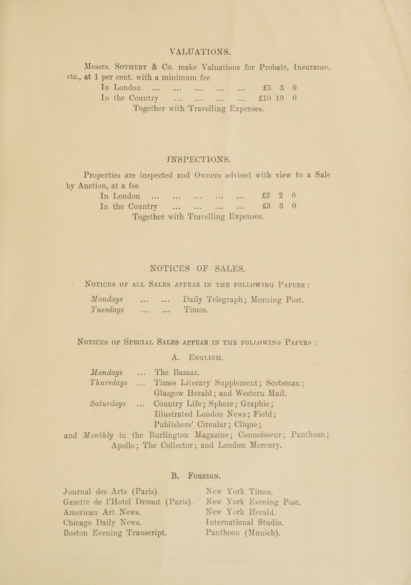 VALUATIONS. Messrs. SorHesy &amp; Co. make Valuations for Probate, Insurance, éete., at 1 per cent. with a minimum fee Pie OnGiie nant aye keg ee) val Bo. oO 30 In the Country Rh ees ee) el ee Together with Travelling Expenses. JNSPECTIONS. Properties are inspected and Owners advised with view to a Sale by Auction, at a fee ep MORON ie hs Sc een ae, eae £2 dapemie COUumtny ie pees ee Sa £3 Together with Travelling Iixpenses. CoS) 0 0 OS NOTICES OF SALES. NOTICES OF ALL SALES APPEAR IN THE FOLLOWING PAPERS: Mondays ome ‘ses Daal ye Pelegraph: Morning Post. Tuesdays Hg eee te ae NOTICES OF SPECIAL SALES APPEAR IN THE FOLLOWING PAPERS: A. ENGLISH. Mondays ... The Bazaar. Thursdays... Times Literary Supplement; Scotsman ; Glasgow Herald; and Western Mail. Saturdays ... Country Life; Sphere; Graphic; Illustrated London News; Field; Publishers’ Circular; Clique; and Monthly in the Burlington Magazine; Connoisseur; Pantheon ; Apollo; The Collector; and London Mercury. B. FOREIGN. Journal des Arts (Paris). New York Times. Gazette de ’Hotel Drouot (Paris). New York Evening Post. American Art News. New York Herald. Chicago Daily News. International Studio. Boston Evening ‘Transcript. Pantheon (Munich).