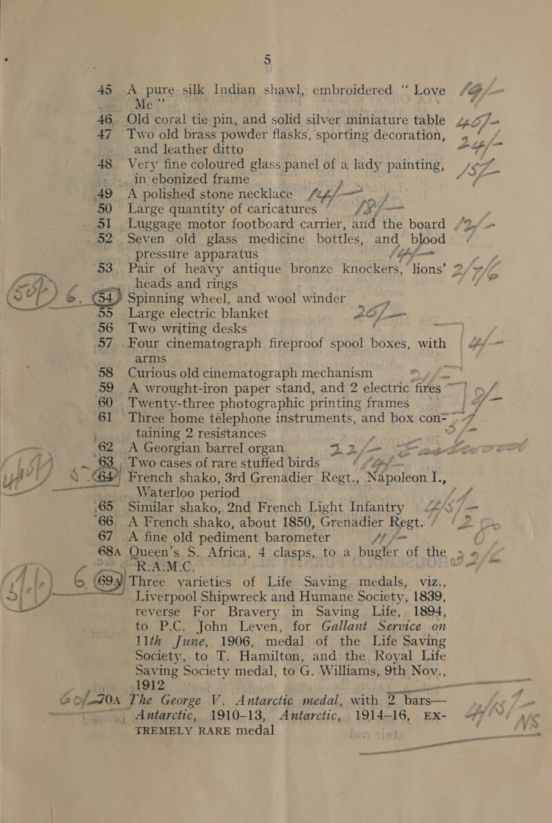 45 A pure. silk Indian shawl, supbremercs F Love ee pe. 46,- Old coral tie pin, cae solid silver miniature table 47 Two old brass powder flasks, sporting decoration, ~. and leather ditto 48,, Very fine coloured glass Bene of a lady painting, .- «An ebonized frame Ne hiee A9 A polished stone necklace /%, tf — j 50 Large quantity-of caricatures’. /#xf/-~ _ 51 Luggage motor footboard carrier, and the board , . 52. Seven old glass medicine bottles, and blood nn pressure apparatus f ipofi— f ye heads and rings | er 6 GY Spinning wheel, and wool winder a ~ 55 Large electric blanket BO [oom 56 Two writing desks ‘ : 97..Four cinematograph fireproof spool pone with arms 58 Curious old cinematograph mechanism 60 Twenty-three photographic printing frames _.._, taining 2 resistances a ante At, ee _A Georgian barrel organ yy an © ee /t{ aA Two cases of rare stuffed birds Of bpfom us “U/ ) es) French shako, 3rd Grenadier Regt., Napoleon i, Na we MD: Waterloo period ‘66. A French shako, about 1850, Grenadier Regt. 67 _A fine old pediment barometer ph fm ww lar oR ATM -C. o © (694) Three varieties of Life cht pets, viz., oe LP nner Liverpool Shipwreck and Humane Society, 1839, reverse For Bravery in Saving Life, 1894, to P.C. John Leven, for Gallant Service on 11th June, 1906, medal of the Life Saving Society, to T. Hamilton, and the Royal Life Saving Society medal, to au Williams, 9th Nov., 1912 | &amp; ofa The ters v. Antarctic medal, with 2 “bars—- _ Antarctic, 1910-13, Antarctic, 1914s, 16, EXx- TREMELY RARE medal 2 tf. wi a * - a&gt; ets