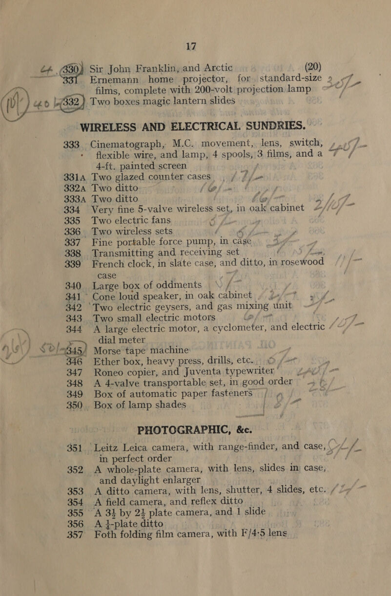 of. 430) Sir John Franklin, and Arctic (20) Ernemann home projector, for standard-size 9 ve films, complete with 200-volt projection lamp i} £0 (832), Two boxes magic lantern slides WIRELESS AND ELECTRICAL SUNDRIES. | 333. Cinematograph, M.C. movement, ee switch, | flexible wire, and lamp, 4 spools, 3 films, and a “7 4-ft. painted screen ar, 3314 Two glazed counter cases. , fj j= 3324 Two ditto | i i 3334 Two ditto sf A 334 Very fine 5-valve wireless set, 1 iat act bof fif~ 335 Two electric fans | 336 Two wireless sets | 337 Fine portable force pump, in cage s f \ 338 Transmitting and receiving set hs, nS Zag 339 French clock, in slate case, and ditto, in “rosewood case 340 Large box of oddments \) / 34] ~ Cone loud speaker, in oak cabinet 342 ‘Two electric geysers, and gas mixing, unit 343 Two small electric motors # ai 344 A large electric motor, a cy -clometer, and electric / RAY. eye a dial meter VWI SS G45) Morse tape machine: NS 346 Ether box, heavy press, drills, etc. 347 Roneo copier, and Juventa typewriter ’ LAL if 348 &lt;A 4-valve transportable set, in good order -» f 349 Box of automatic paper fasteners , oN 350. Box of lamp shades ike Bf : PHOTOGRAPHIC, &amp;c. 351 Leitz Leica camera, with range-finder, and case, C 7h Si in perfect order f 352 A whole-plate camera, with lens, slides im case, - and daylight enlarger 353 A ditto camera, with lens, shutter, 4 slides, etc. / 7 354 A field camera, and reflex ditto : 355 A 31 by 24 plate camera, and | slide 356 A i-plate ditto 357 Foth folding film camera, with I*/4:5 lens