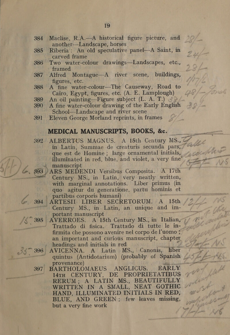 384 Maclise, R.A.—A historical figure picture, and another-—Landscape, horses 385 Riberia: An old speculative panel—A Saint, in -carved frame 386 Two water-colour drawings—Landscapes, ete; framed 387 Alfred Montague—A river scene, buildings, | fipures,etc;&lt;: 388 A fine water-colour—The Causeway, Road to Cairo, Egypt, figures, etc. (A. E. Lamplough) 389 An oil painting—Figure subject (L. A. T.) = » 390 A fine water-colour drawing of the Early English School—Landscape and river scene 391 Eleven George Morland reprints, in frames MEDICAL MANUSCRIPTS, BOOKS, &amp;c. que est de Homine ; large ornamental initials, j ~| manuscript | J bo. / ARS MEDENDI Versibus Composita. A 17th ese Century MS., in Latin, very neatly written, with marginal annotations. Liber primus (in quo agitur du generatione, partu Ragainis et e , partibus corporis humani) G 394 ARTESIT LIBER SECRETORUM. A 15th Century MS., in Latin, an unique and im- | portant manuscript /&amp; 395 AVERROES. A 15th Century MS., in Italian, firmita che possono avenire nel corpo de l’uomo ; an important and curious manuscript, chapter ‘ , headings and initials in red IS 396 | AVICENNA. A Latin» MS.,° Canonis, liber rovenance) anit 14TH CENTURY, DE PROPRIETATIBUS | | RERUM; A LATIN MS., BEAUTIFULLY HAND, ILLUMINATED INITIALS IN RED, BLUE, AND GREEN; few leaves missing, but a very fine work SETS