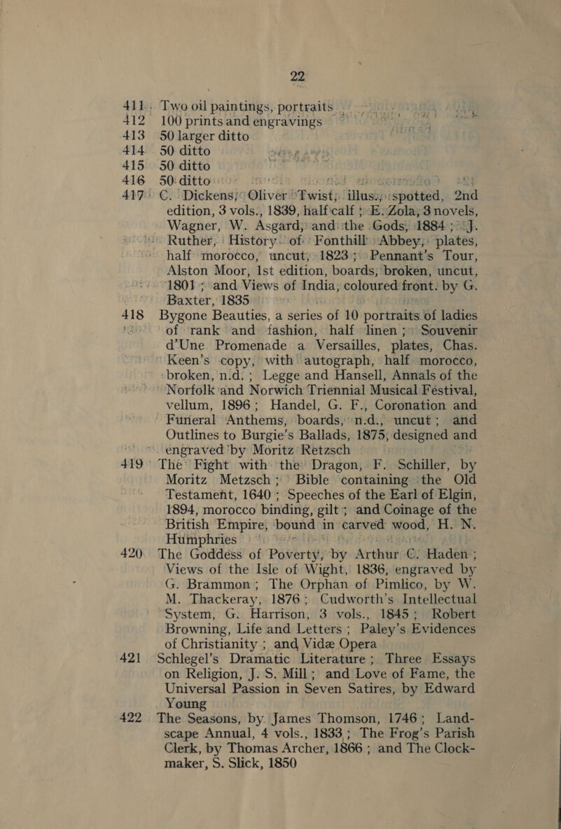412 413 415 416 418  Two oil paintings, portraits 100 printsandengravings 50 larger ditto 50 ditto 50 ditto 50: ditto: | a4 emoaminegiig? aly Ci auntie ‘Bliver! Purists “laishi spate, 2nd edition, 3 vols., 1839, halficalf + E.Zola; 3 novels, Wagner, W. Asgard; andi the Gods, 1884 ; J. half’ morocco,’ uncut; 1823; :Pennant’s Tour, Alston Moor, Ist edition, boards, broken, uncut, 1801; and Views of India, ph a abe ai by G. Baxter, 1835:%)° to | Bygone Beauties, a series of 10 por traits if ladies of ‘rank and fashion, half linen ;» Souvenir d‘Une. Promenade a Versailles, plates, Chas. ' Keen’s copy, with autograph, half morocco, ‘broken, n.d. ; Legge and Hansell, Annals of the 421 422 vellum, 1896; Handel, G. F., Coronation and Funeral ‘Anthems, boards, n:d., uncut; and Outlines to Burgie’s Ballads, 1875, designed and The’ Fight with the’ Dragon, F. Schiller, by Moritz Metzsch; Bible containing ithe Old Testament, 1640 ; Speeches of the Earl of Elgin, 1894, morocco binding, gilt; and Coinage of the ‘British Empire, bound in carved wood, H.:N, Humphries ~ The Goddess of’ Povertgy By: Arthur: C. Haden: Views of the Isle of Wight, 1836, engraved by G. Brammon; The Orphan of Pimlico, by W. M. Thackeray, 1876; Cudworth’s Intellectual System, G. Harrison, 3 vols., 1845; Robert Browning, Life and Letters ;. Paley’s Evidences of Christianity ; and Vidz Opera Schlegel’s Dramatic Literature ; Three Essays on Religion, J. S. Mill; and Love of Fame, the Universal Passion in Seven Satires, by Edward Young The Seasons, by. James Thomson, 1746; Land- scape Annual, 4 vols., 1833; The Frog’s Parish Clerk, by Thomas Archer, 1866 ; and The Clock- maker, S. Slick, 1850