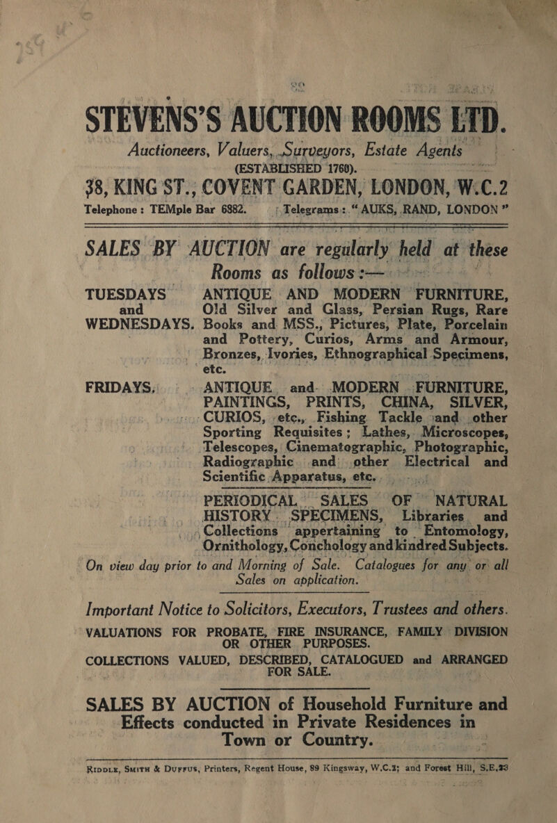 STEVENS’S AUCTION ROOMS ir D. Auctioneers, Valuers, surveyors, Estate Agents Mae 4 (ESTABLISHED 1769)... ) ae 38, KING ST., COVENT GARDEN, LONDON, W. C. 2 Telephone : TEMple ce 6882. (Telegrams: ba AUKS, , RAND, LONDON ” SALES ‘BY AUCTION are e regularly held « at these Rooms as follows :— TUESDAYS ANTIQUE AND MODERN “FURNITURE, an Old Silver and Glass, Persian Rugs, Rare WEDNESDAYS. Books and MSS.; ‘Pictures, Plate, Porcelain and Pottery, Ciriee. Arms and Armour, - Bronzes, Ivories, Progr sania Specimens, etc. FRIDAYS; ©. ANTIQUE. and- MODERN FURNITURE, PAINTINGS, PRINTS, CHINA, SILVER, «CURIOS, -ete.,. ishing Tackle sand. rather Sporting Requisites; Lathes, Microscopes, Telescopes, Cinematographic, Photographic, Radiographic .and other Electrical and Scientific Apparatus, etc. | PERIODICAL — SALES — OF ~ NATURAL HISTORY . _ SPECIMENS, Libraries. and -. Collections ‘appertaining to Entomology, 0 rnithology, Conchology andkindred Subjects. On view day prior to and Morning of Sale. Catalogues Be any or all Sales on application.   Important Notice to Solicitors, Executors, Trustees ae a. VALUATIONS FOR PROBATE, FIRE INSURANCE, FAMILY — DIVISION OR OTHER PURPOSES. COLLECTIONS VALUED, DESCRIBED, CATALOGUED and ARRANGED he FOR SALE. ay Be cae SALES BY AUCTION of Household Furniture and Effects conducted in Private Residences i in Town or Country. het ue RIDDLE, Suitn &amp; Durrus, Printers, Regent House, 89 Kingsway, W.C.3; and Forest Hill, S,E,33 