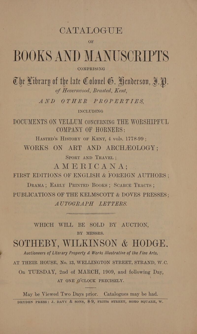 Oe AE Ota Ur - BOOKS AND MANUSCRIPTS COMPRISING Che Library of the late Colonel G. Henderson, J. 4). of Heverswood, Brasted, Kent, ae OF Fe Ak OTE yea Ls, INCLUDING DOCUMENTS ON VELLUM coNcERNING THE WORSHIPFUL COMPANY OF HORNERS: HASsTED’s History oF KENT, 4 vols. 1778-99 ; WORKS ON ART AND ARCHASOLOGY ; SPORT AND TRAVEL ; | IL ERC Nea FIRST EDITIONS OF ENGLISH &amp; FOREIGN AUTHORS ; Drama; EARLY PRINTED BooKs ; SCARCE TRACTS ; PUBLICATIONS OF THE KELMSCOTT &amp; DOVES PRESSES; AUTOGRAPH LETTERS.   WHICH WILL BE SOLD BY AUCTION, BY MESSRS. SOTHEBY, WILKINSON &amp; HODGE. Auctioneers of Literary Property &amp; Works illustrative of the Fine Arts, AT THEIR HOUSE, No. 13, WELLINGTON STREET, STRAND, W.C. On TUESDAY, 2nd of MARCH, 1909, and following Day, AT ONE O'CLOCK PRECISELY.  May be Viewed Two Days prior. Catalogues may be had.   DRYDEN PRESS: J. DAVY &amp; SONS, 8-9, FRITH STREET, SOHO SQUARE, W.